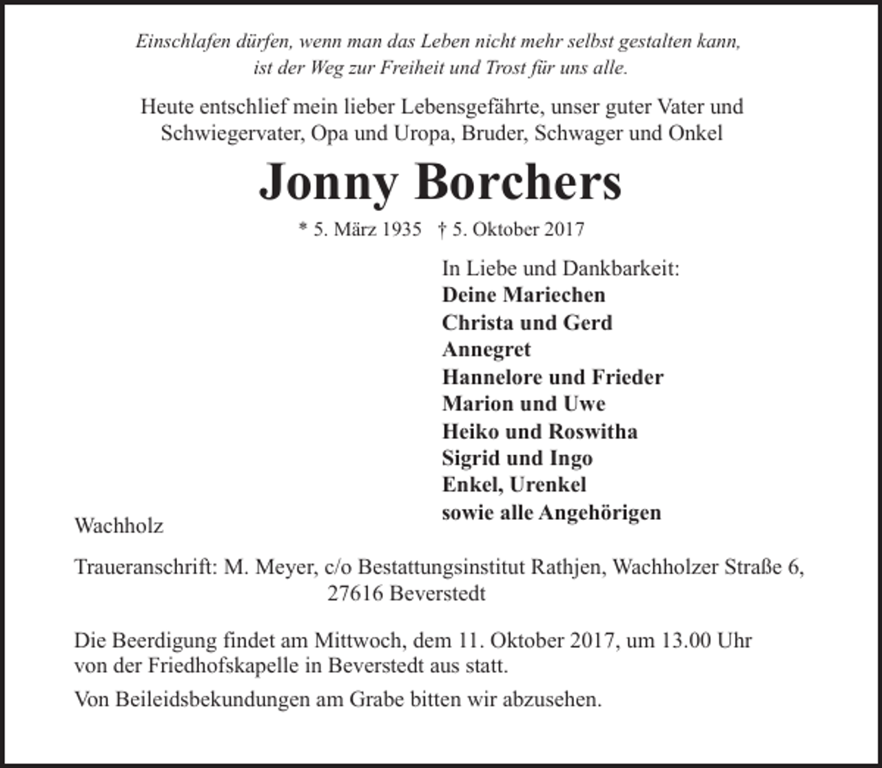 <p>Einschlafen dürfen, wenn man das Leben nicht mehr selbst gestalten kann,<br />ist der Weg zur Freiheit und Trost für uns alle.</p><p>Heute entschlief mein lieber Lebensgefährte, unser guter Vater und<br />Schwiegervater, Opa und Uropa, Bruder, Schwager und Onkel</p><p>Jonny Borchers<br />* 5. März 1935 † 5. Oktober 2017</p><p>Wachholz</p><p>In Liebe und Dankbarkeit:<br />Deine Mariechen<br />Christa und Gerd<br />Annegret<br />Hannelore und Frieder<br />Marion und Uwe<br />Heiko und Roswitha<br />Sigrid und Ingo<br />Enkel, Urenkel<br />sowie alle Angehörigen</p><p>Traueranschrift: M. Meyer, c/o Bestattungsinstitut Rathjen, Wachholzer Straße 6,<br />27616 Beverstedt<br />Die Beerdigung findet am Mittwoch, dem 11. Oktober 2017, um 13.00 Uhr<br />von der Friedhofskapelle in Beverstedt aus statt.<br />Von Beileidsbekundungen am Grabe bitten wir abzusehen.</p>