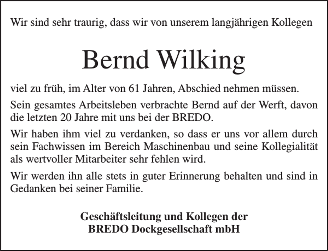 <p>Wir sind sehr traurig, dass wir von unserem langjährigen Kollegen</p><p>Bernd Wilking<br />viel zu früh, im Alter von 61 Jahren, Abschied nehmen müssen.<br />Sein gesamtes Arbeitsleben verbrachte Bernd auf der Werft, davon<br />die letzten 20 Jahre mit uns bei der BREDO.<br />Wir haben ihm viel zu verdanken, so dass er uns vor allem durch<br />sein Fachwissen im Bereich Maschinenbau und seine Kollegialität<br />als wertvoller Mitarbeiter sehr fehlen wird.<br />Wir werden ihn alle stets in guter Erinnerung behalten und sind in<br />Gedanken bei seiner Familie.<br />Geschäftsleitung und Kollegen der<br />BREDO Dockgesellschaft mbH</p>
