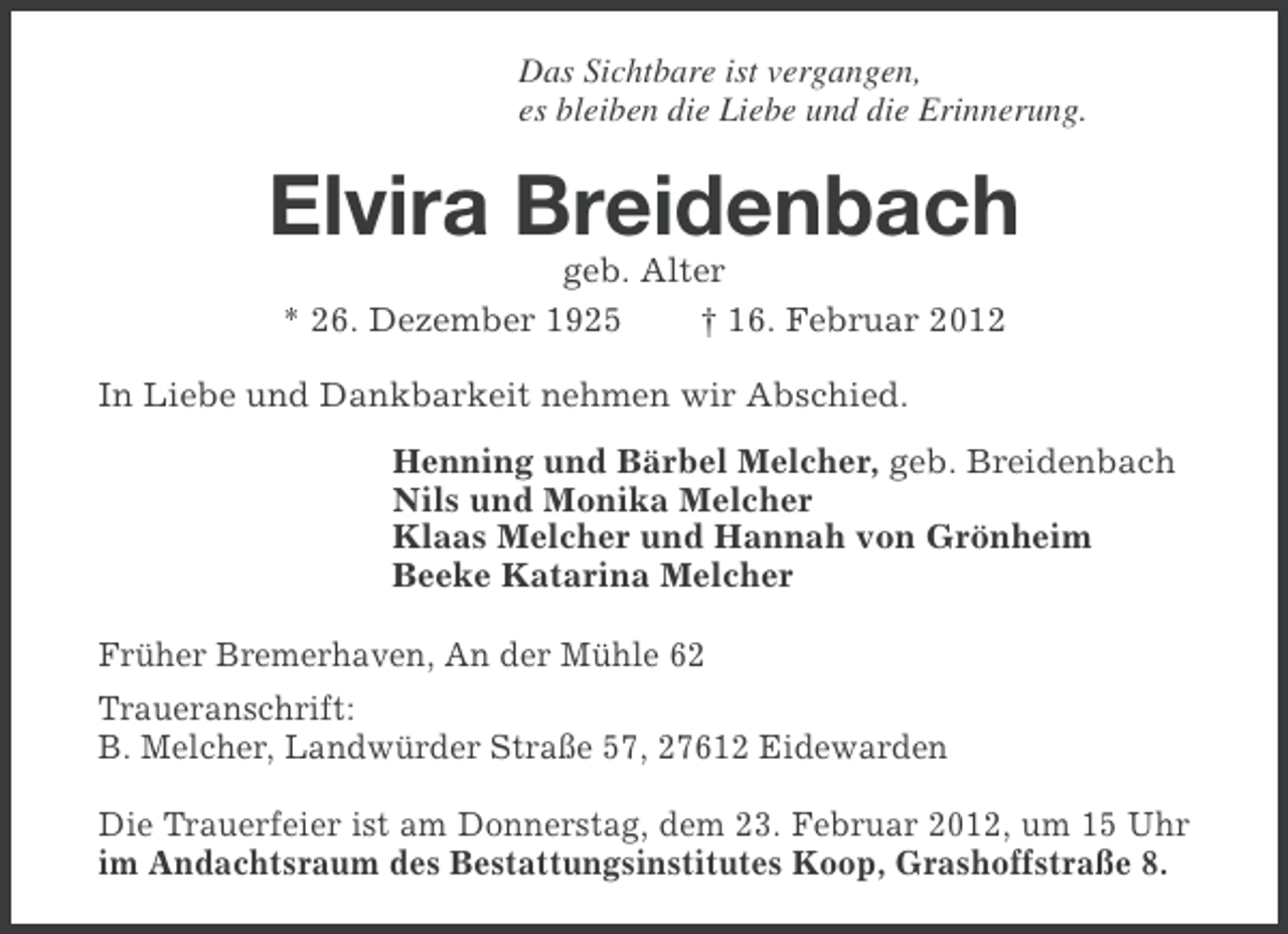 <p>Das Sichtbare ist vergangen,<br />es bleiben die Liebe und die Erinnerung.</p><p>Elvira Breidenbach<br />geb. Alter<br />* 26. Dezember 1925<br />† 16. Februar 2012<br />In Liebe und Dankbarkeit nehmen wir Abschied.<br />Henning und Bärbel Melcher, geb. Breidenbach<br />Nils und Monika Melcher<br />Klaas Melcher und Hannah von Grönheim<br />Beeke Katarina Melcher<br />Früher Bremerhaven, An der Mühle 62<br />Traueranschrift:<br />B. Melcher, Landwürder Straße 57, 27612 Eidewarden<br />Die Trauerfeier ist am Donnerstag, dem 23. Februar 2012, um 15 Uhr<br />im Andachtsraum des Bestattungsinstitutes Koop, Grashoffstraße 8.</p>