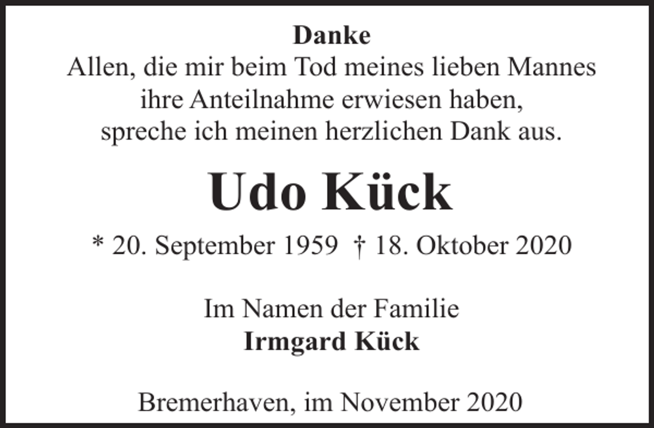 <p>Danke<br />Allen, die mir beim Tod meines lieben Mannes<br />ihre Anteilnahme erwiesen haben,<br />spreche ich meinen herzlichen Dank aus.</p><p>Udo Kück</p><p>* 20. September 1959 † 18. Oktober 2020<br />Im Namen der Familie<br />Irmgard Kück<br />Bremerhaven, im November 2020</p>