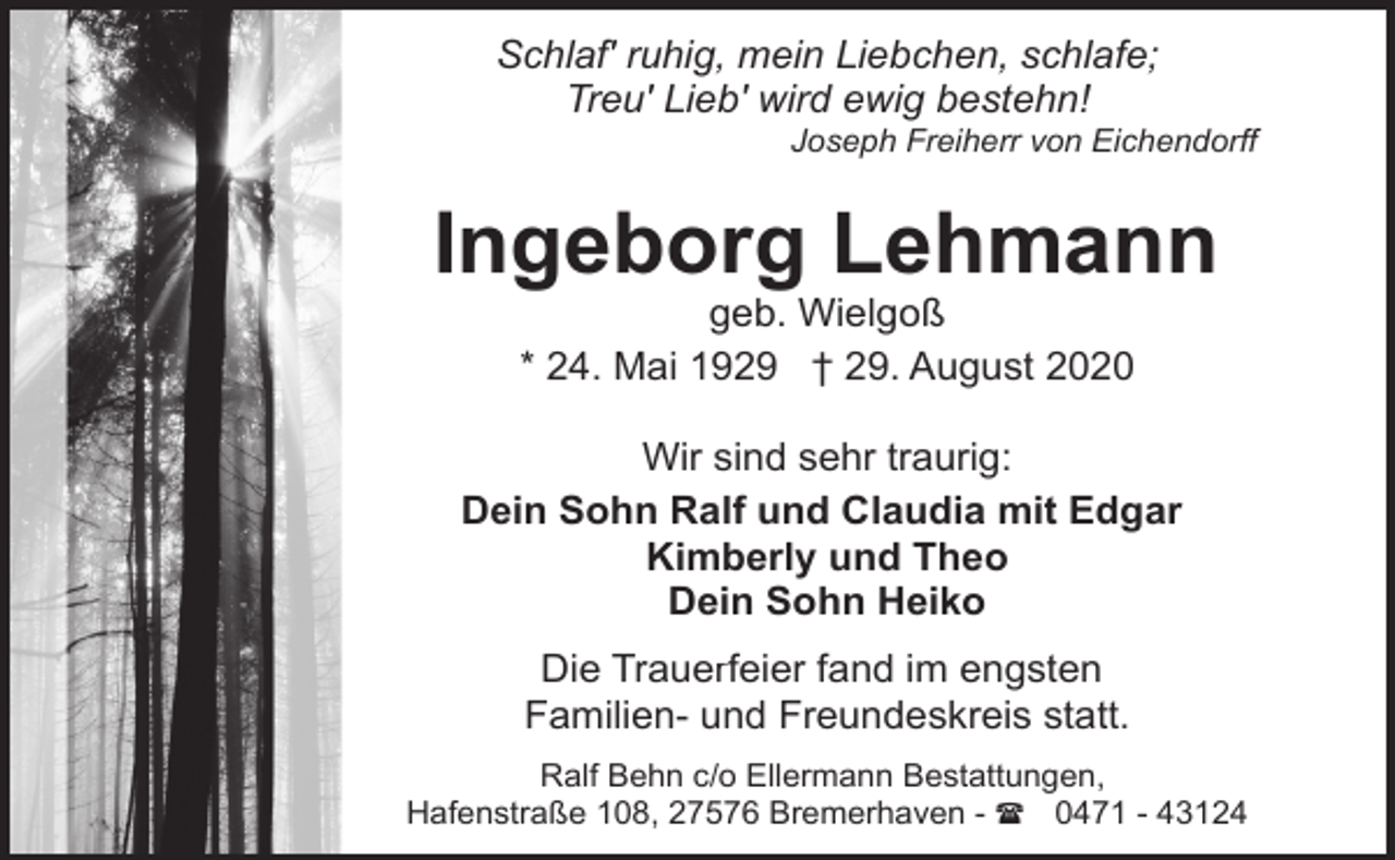 <p>Schlaf' ruhig, mein Liebchen, schlafe;<br />Treu' Lieb' wird ewig bestehn!</p><p>Joseph Freiherr von Eichendorff</p><p>Ingeborg Lehmann<br />geb. Wielgoß<br />* 24. Mai 1929 † 29. August 2020</p><p>Wir sind sehr traurig:<br />Dein Sohn Ralf und Claudia mit Edgar<br />Kimberly und Theo<br />Dein Sohn Heiko<br />Die Trauerfeier fand im engsten<br />Familien- und Freundeskreis statt.<br />Ralf Behn c/o Ellermann Bestattungen,<br />Hafenstraße 108, 27576 Bremerhaven - ( 0471 - 43124</p>