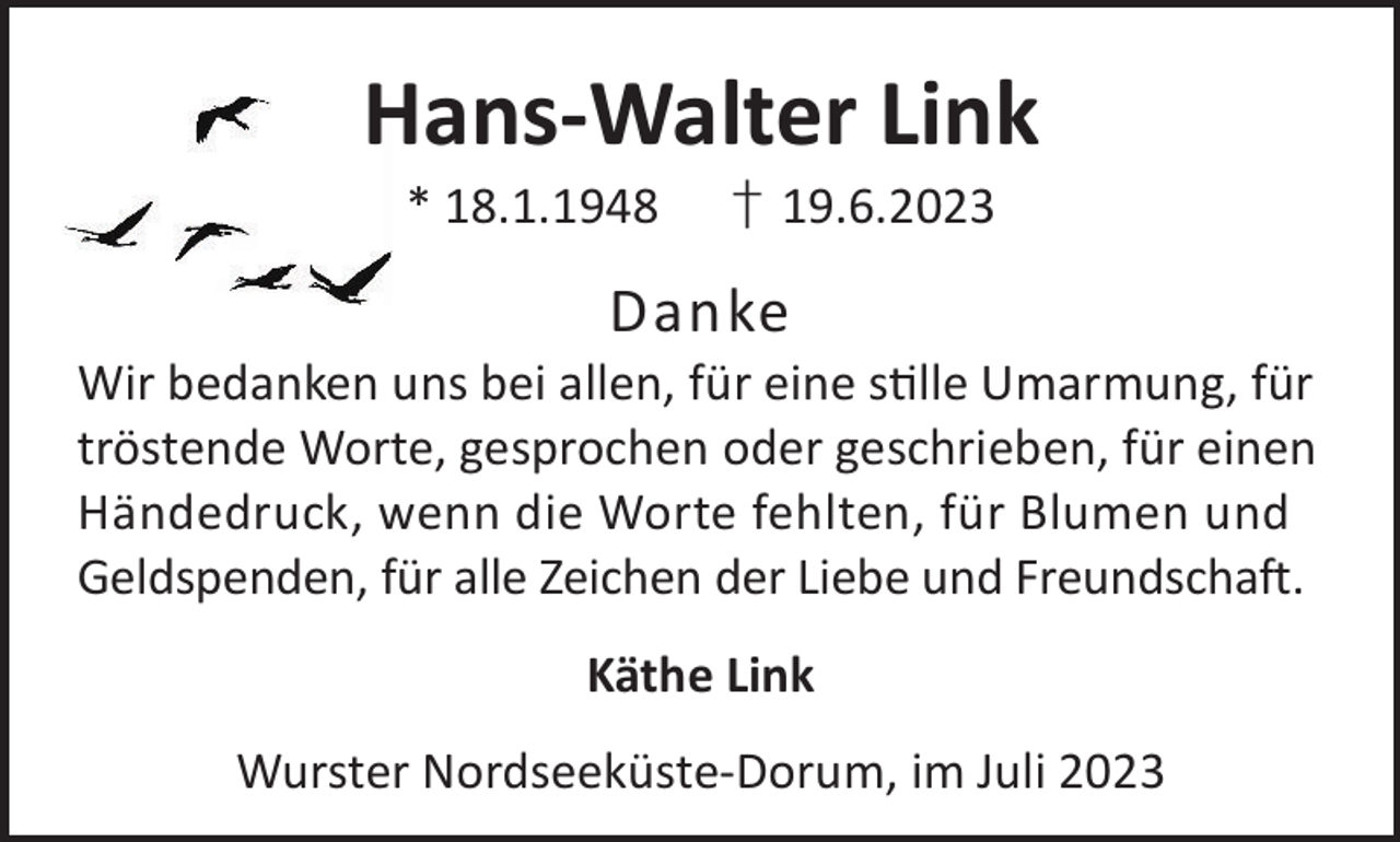 <p>Hans-Walter Link<br />* 18.1.1948</p><p>† 19.6.2023</p><p>Danke</p><p>Wir bedanken uns bei allen, für eine slle Umarmung, für<br />tröstende Worte, gesprochen oder geschrieben, für einen<br />Händedruck, wenn die Worte fehlten, für Blumen und<br />Geldspenden, für alle Zeichen der Liebe und Freundschaft.<br />Käthe Link<br />Wurster Nordseeküste-Dorum, im Juli 2023</p>