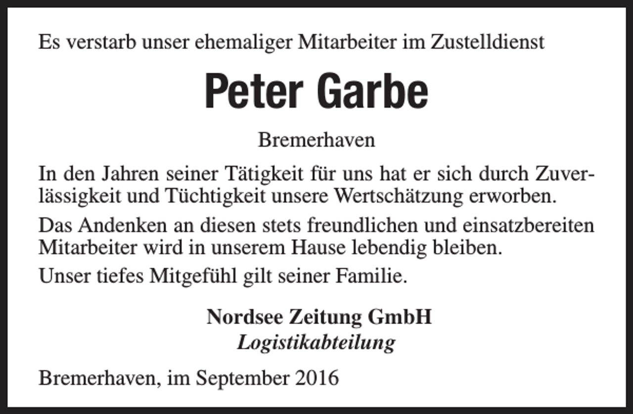 <p>Es verstarb unser ehemaliger Mitarbeiter im Zustelldienst</p><p>Peter Garbe<br />Bremerhaven<br />In den Jahren seiner Tätigkeit für uns hat er sich durch Zuverlässigkeit und Tüchtigkeit unsere Wertschätzung erworben.<br />Das Andenken an diesen stets freundlichen und einsatzbereiten<br />Mitarbeiter wird in unserem Hause lebendig bleiben.<br />Unser tiefes Mitgefühl gilt seiner Familie.<br />Nordsee Zeitung GmbH<br />Logistikabteilung<br />Bremerhaven, im September 2016</p>