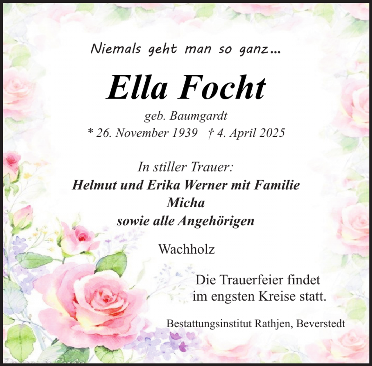 <p>Niemals geht man so ganz ...</p><p>Ella Focht</p><p>geb. Baumgardt<br />* 26. November 1939 † 4. April 2025</p><p>In stiller Trauer:<br />Helmut und Erika Werner mit Familie<br />Micha<br />sowie alle Angehörigen<br />Wachholz<br />Die Trauerfeier findet<br />im engsten Kreise statt.<br />Bestattungsinstitut Rathjen, Beverstedt</p>