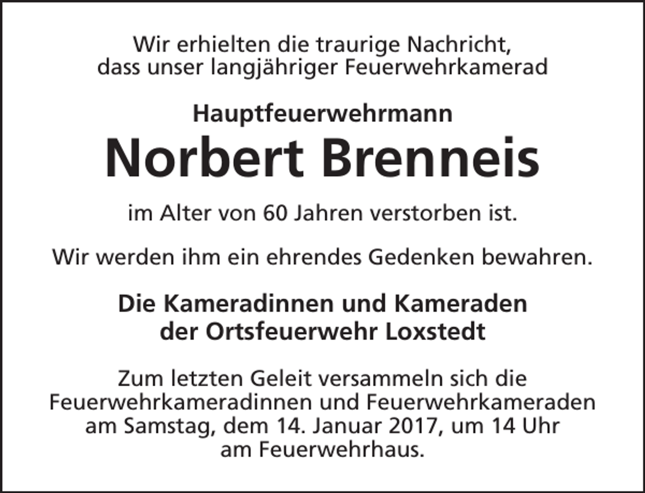 <p>Wir erhielten die traurige Nachricht,<br />dass unser langjähriger Feuerwehrkamerad</p><p>Hauptfeuerwehrmann</p><p>Norbert Brenneis<br />im Alter von 60 Jahren verstorben ist.<br />Wir werden ihm ein ehrendes Gedenken bewahren.</p><p>Die Kameradinnen und Kameraden<br />der Ortsfeuerwehr Loxstedt<br />Zum letzten Geleit versammeln sich die<br />Feuerwehrkameradinnen und Feuerwehrkameraden<br />am Samstag, dem 14. Januar 2017, um 14 Uhr<br />am Feuerwehrhaus.</p>