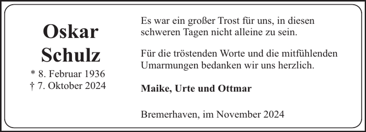 <p>Oskar<br />Schulz</p><p>* 8. Februar 1936<br />† 7. Oktober 2024</p><p>Es war ein großer Trost für uns, in diesen<br />schweren Tagen nicht alleine zu sein.<br />Für die tröstenden Worte und die mitfühlenden<br />Umarmungen bedanken wir uns herzlich.<br />Maike, Urte und Ottmar<br />Bremerhaven, im November 2024</p>