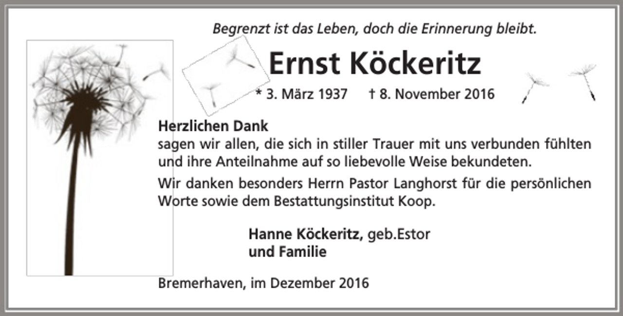 <p>Begrenzt ist das Leben, doch die Erinnerung bleibt.</p><p>Ernst Köckeritz<br />* 3. März 1937</p><p>† 8. November 2016</p><p>Herzlichen Dank</p><p>sagen wir allen, die sich in stiller Trauer mit uns verbunden fühlten<br />und ihre Anteilnahme auf so liebevolle Weise bekundeten.<br />Wir danken besonders Herrn Pastor Langhorst für die persönlichen<br />Worte sowie dem Bestattungsinstitut Koop.</p><p>Hanne Köckeritz, geb.Estor<br />und Familie<br />Bremerhaven, im Dezember 2016</p>