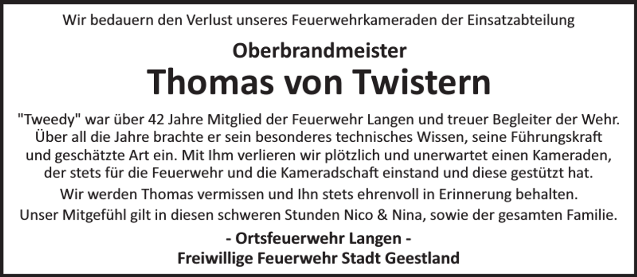 <p>Wir bedauern den Verlust unseres Feuerwehrkameraden der Einsatzabteilung</p><p>Oberbrandmeister</p><p>Thomas von Twistern<br />"Tweedy" war über 42 Jahre Mitglied der Feuerwehr Langen und treuer Begleiter der Wehr.<br />Über all die Jahre brachte er sein besonderes technisches Wissen, seine Führungskraj<br />und geschätzte Art ein. Mit Ihm verlieren wir plötzlich und unerwartet einen Kameraden,<br />der stets für die Feuerwehr und die Kameradschaj einstand und diese gestützt hat.<br />Wir werden Thomas vermissen und Ihn stets ehrenvoll in Erinnerung behalten.<br />Unser Mitgefühl gilt in diesen schweren Stunden Nico &amp; Nina, sowie der gesamten Familie.</p><p>- Ortsfeuerwehr Langen Freiwillige Feuerwehr Stadt Geestland</p>