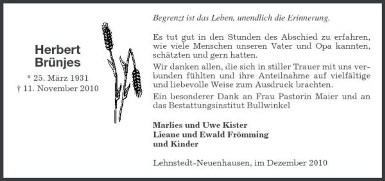 <p>Begrenzt ist das Leben, unendlich die Erinnerung.<br />Es tut gut in den Stunden des Abschied zu erfahren, wie viele Menschen unseren Vater und Opa kannten, schätzten und gern hatten. Wir danken allen, die sich in stiller Trauer mit uns verbunden fühlten und ihre Anteilnahme auf vielfältige und liebevolle Weise zum Ausdruck brachten. Ein besonderer Dank an Frau Pastorin Maier und an das Bestattungsinstitut Bullwinkel Marlies und Uwe Kister Lieane und Ewald Frömming und Kinder Lehnstedt-Neuenhausen, im Dezember 2010</p><p>Herbert Brünjes<br />* 25. März 1931 † 11. November 2010</p>