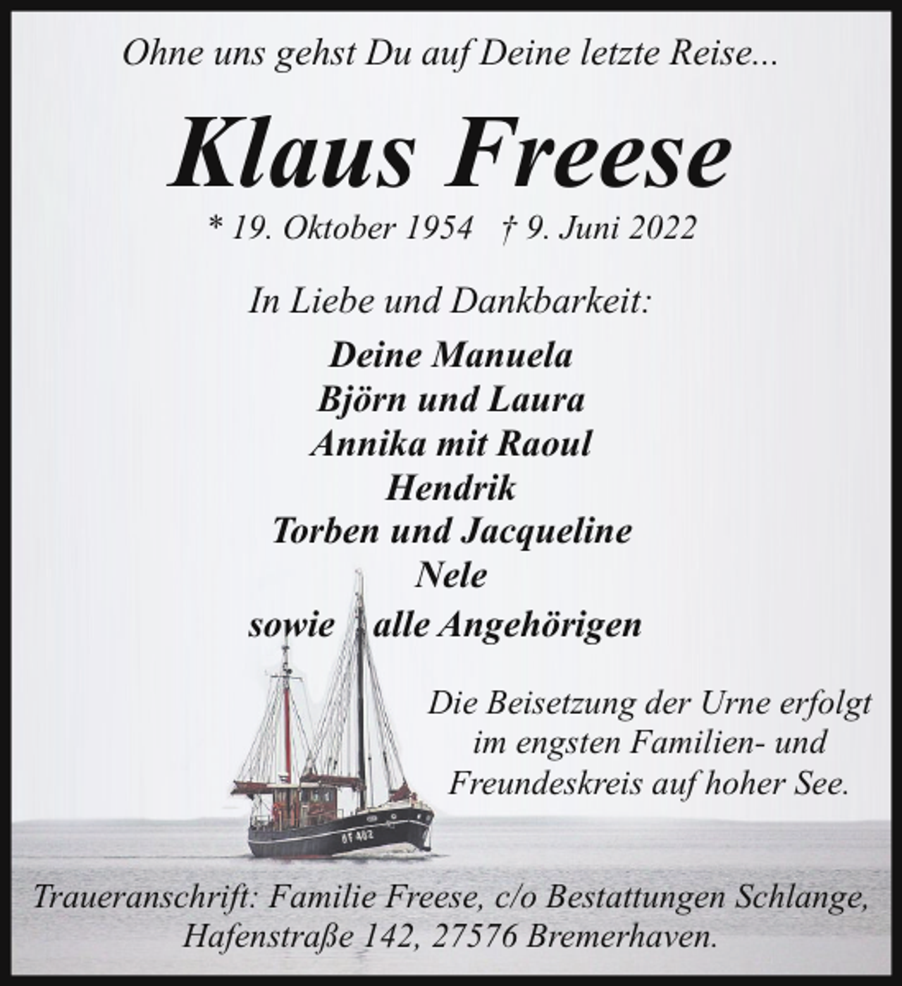 <p>Ohne uns gehst Du auf Deine letzte Reise...</p><p>Klaus Freese<br />* 19. Oktober 1954 † 9. Juni 2022</p><p>In Liebe und Dankbarkeit:<br />Deine Manuela<br />Björn und Laura<br />Annika mit Raoul<br />Hendrik<br />Torben und Jacqueline<br />Nele<br />sowie alle Angehörigen<br />Die Beisetzung der Urne erfolgt<br />im engsten Familien- und<br />Freundeskreis auf hoher See.<br />Traueranschrift: Familie Freese, c/o Bestattungen Schlange,<br />Hafenstraße 142, 27576 Bremerhaven.</p>
