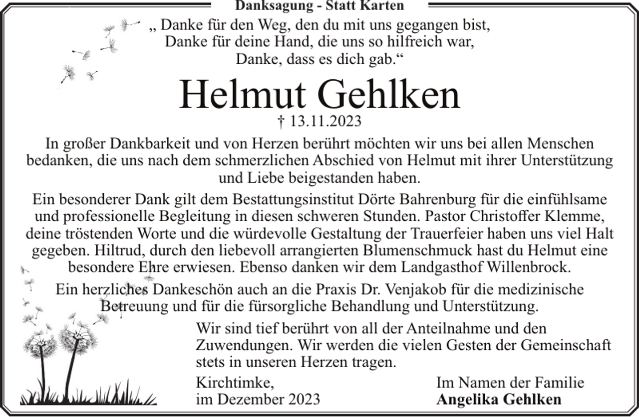<p>Danksagung - Statt Karten</p><p>„ Danke für den Weg, den du mit uns gegangen bist,<br />Danke für deine Hand, die uns so hilfreich war,<br />Danke, dass es dich gab.“</p><p>Helmut Gehlken</p><p>† 13.11.2023<br />In großer Dankbarkeit und von Herzen berührt möchten wir uns bei allen Menschen<br />bedanken, die uns nach dem schmerzlichen Abschied von Helmut mit ihrer Unterstützung<br />und Liebe beigestanden haben.<br />Ein besonderer Dank gilt dem Bestattungsinstitut Dörte Bahrenburg für die einfühlsame<br />und professionelle Begleitung in diesen schweren Stunden. Pastor Christoffer Klemme,<br />deine tröstenden Worte und die würdevolle Gestaltung der Trauerfeier haben uns viel Halt<br />gegeben. Hiltrud, durch den liebevoll arrangierten Blumenschmuck hast du Helmut eine<br />besondere Ehre erwiesen. Ebenso danken wir dem Landgasthof Willenbrock.<br />Ein herzliches Dankeschön auch an die Praxis Dr. Venjakob für die medizinische<br />Betreuung und für die fürsorgliche Behandlung und Unterstützung.<br />Wir sind tief berührt von all der Anteilnahme und den<br />Zuwendungen. Wir werden die vielen Gesten der Gemeinschaft<br />stets in unseren Herzen tragen.<br />Kirchtimke,<br />Im Namen der Familie<br />im Dezember 2023<br />Angelika Gehlken</p>