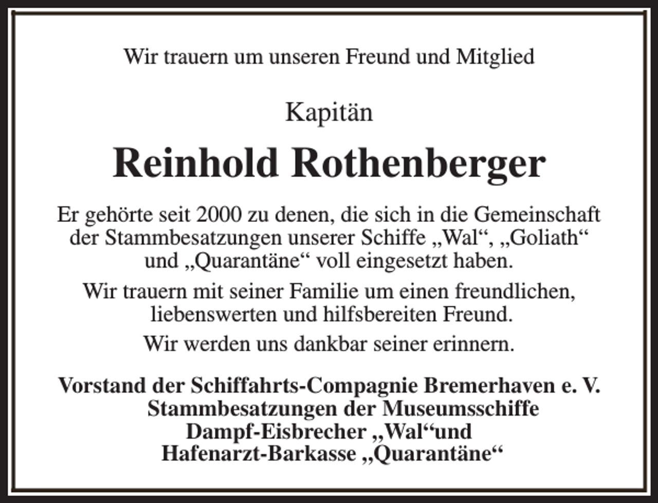 <p>Wir trauern um unseren Freund und Mitglied</p><p>Kapitän</p><p>Reinhold Rothenberger<br />Er gehörte seit 2000 zu denen, die sich in die Gemeinschaft<br />der Stammbesatzungen unserer Schiffe „Wal“, „Goliath“<br />und „Quarantäne“ voll eingesetzt haben.<br />Wir trauern mit seiner Familie um einen freundlichen,<br />liebenswerten und hilfsbereiten Freund.<br />Wir werden uns dankbar seiner erinnern.<br />Vorstand der Schiffahrts-Compagnie Bremerhaven e. V.<br />Stammbesatzungen der Museumsschiffe<br />Dampf-Eisbrecher „Wal“und<br />Hafenarzt-Barkasse „Quarantäne“</p>