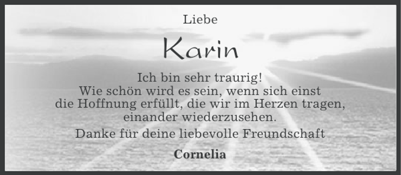 <p>Liebe</p><p>Karin<br />Ich bin sehr traurig!<br />Wie schön wird es sein, wenn sich einst<br />die Hoffnung erfüllt, die wir im Herzen tragen,<br />einander wiederzusehen.<br />Danke für deine liebevolle Freundschaft<br />Cornelia</p>
