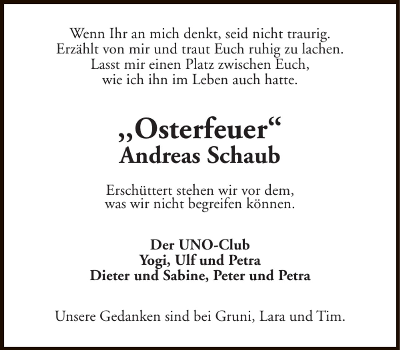 <p>Wenn Ihr an mich denkt, seid nicht traurig.<br />Erzählt von mir und traut Euch ruhig zu lachen.<br />Lasst mir einen Platz zwischen Euch,<br />wie ich ihn im Leben auch hatte.</p>
<p>,,Osterfeuer“<br />Andreas Schaub</p>
<p>Erschüttert stehen wir vor dem,<br />was wir nicht begreifen können.<br />Der UNO-Club<br />Yogi, Ulf und Petra<br />Dieter und Sabine, Peter und Petra<br />Unsere Gedanken sind bei Gruni, Lara und Tim.</p>