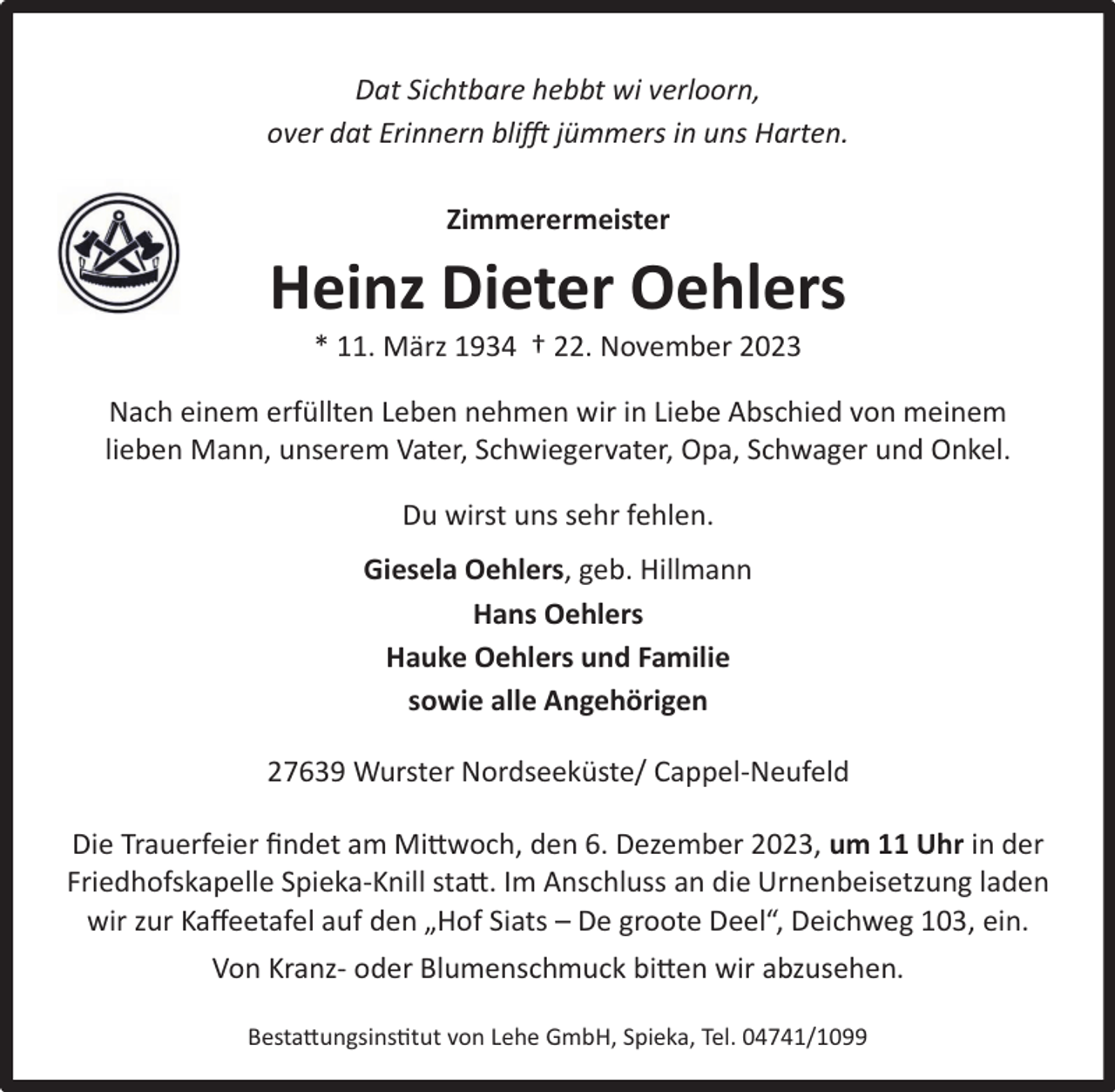 <p>Dat Sichtbare hebbt wi verloorn,<br />over dat Erinnern blifft jümmers in uns Harten.<br />Zimmerermeister</p><p>Heinz Dieter Oehlers<br />* 11. März 1934 † 22. November 2023</p><p>Nach einem erfüllten Leben nehmen wir in Liebe Abschied von meinem<br />lieben Mann, unserem Vater, Schwiegervater, Opa, Schwager und Onkel.<br />Du wirst uns sehr fehlen.<br />Giesela Oehlers, geb. Hillmann<br />Hans Oehlers<br />Hauke Oehlers und Familie<br />sowie alle Angehörigen<br />27639 Wurster Nordseeküste/ Cappel-Neufeld<br />Die Trauerfeier ﬁndet am Mittwoch, den 6. Dezember 2023, um 11 Uhr in der<br />Friedhofskapelle Spieka-Knill statt. Im Anschluss an die Urnenbeisetzung laden<br />wir zur Kaﬀeetafel auf den „Hof Siats – De groote Deel“, Deichweg 103, ein.<br />Von Kranz- oder Blumenschmuck bitten wir abzusehen.<br />Bestattungsinstitut von Lehe GmbH, Spieka, Tel. 04741/1099</p>