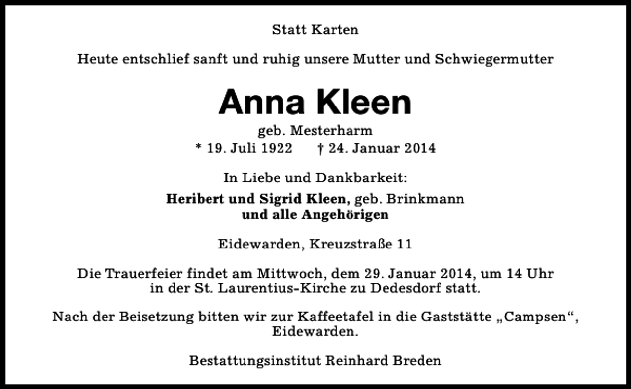 <p>Statt Karten<br />Heute entschlief sanft und ruhig unsere Mutter und Schwiegermutter</p><p>Anna Kleen</p><p>geb. Mesterharm<br />* 19. Juli 1922<br />† 24. Januar 2014<br />In Liebe und Dankbarkeit:<br />Heribert und Sigrid Kleen, geb. Brinkmann<br />und alle Angehörigen<br />Eidewarden, Kreuzstraße 11<br />Die Trauerfeier findet am Mittwoch, dem 29. Januar 2014, um 14 Uhr<br />in der St. Laurentius-Kirche zu Dedesdorf statt.<br />Nach der Beisetzung bitten wir zur Kaffeetafel in die Gaststätte „Campsen“,<br />Eidewarden.<br />Bestattungsinstitut Reinhard Breden</p>