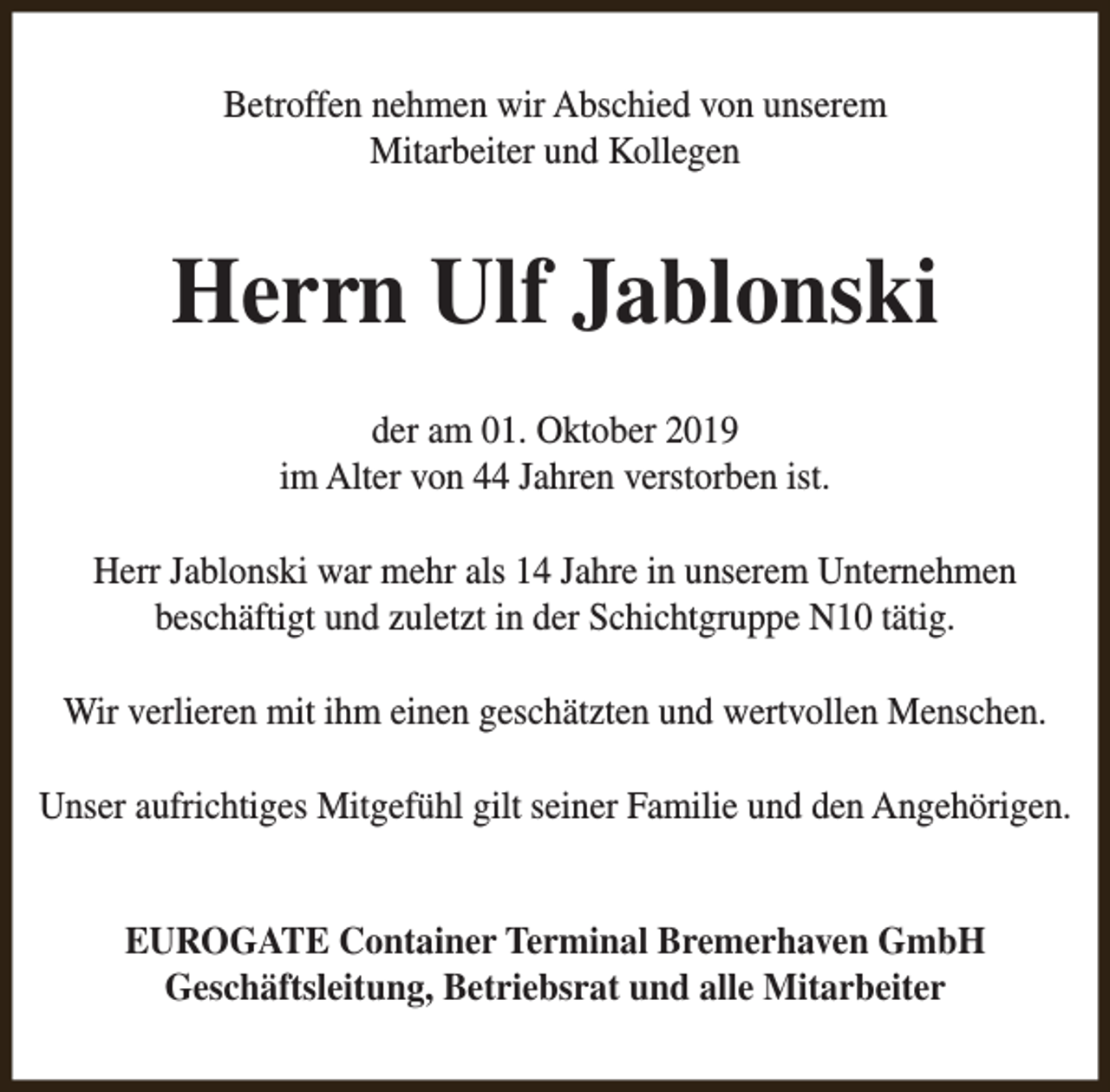 <p>Betroffen nehmen wir Abschied von unserem<br />Mitarbeiter und Kollegen</p><p>Herrn Ulf Jablonski<br />der am 01. Oktober 2019<br />im Alter von 44 Jahren verstorben ist.<br />Herr Jablonski war mehr als 14 Jahre in unserem Unternehmen<br />beschäftigt und zuletzt in der Schichtgruppe N10 tätig.<br />Wir verlieren mit ihm einen geschätzten und wertvollen Menschen.<br />Unser aufrichtiges Mitgefühl gilt seiner Familie und den Angehörigen.<br />EUROGATE Container Terminal Bremerhaven GmbH<br />Geschäftsleitung, Betriebsrat und alle Mitarbeiter</p>