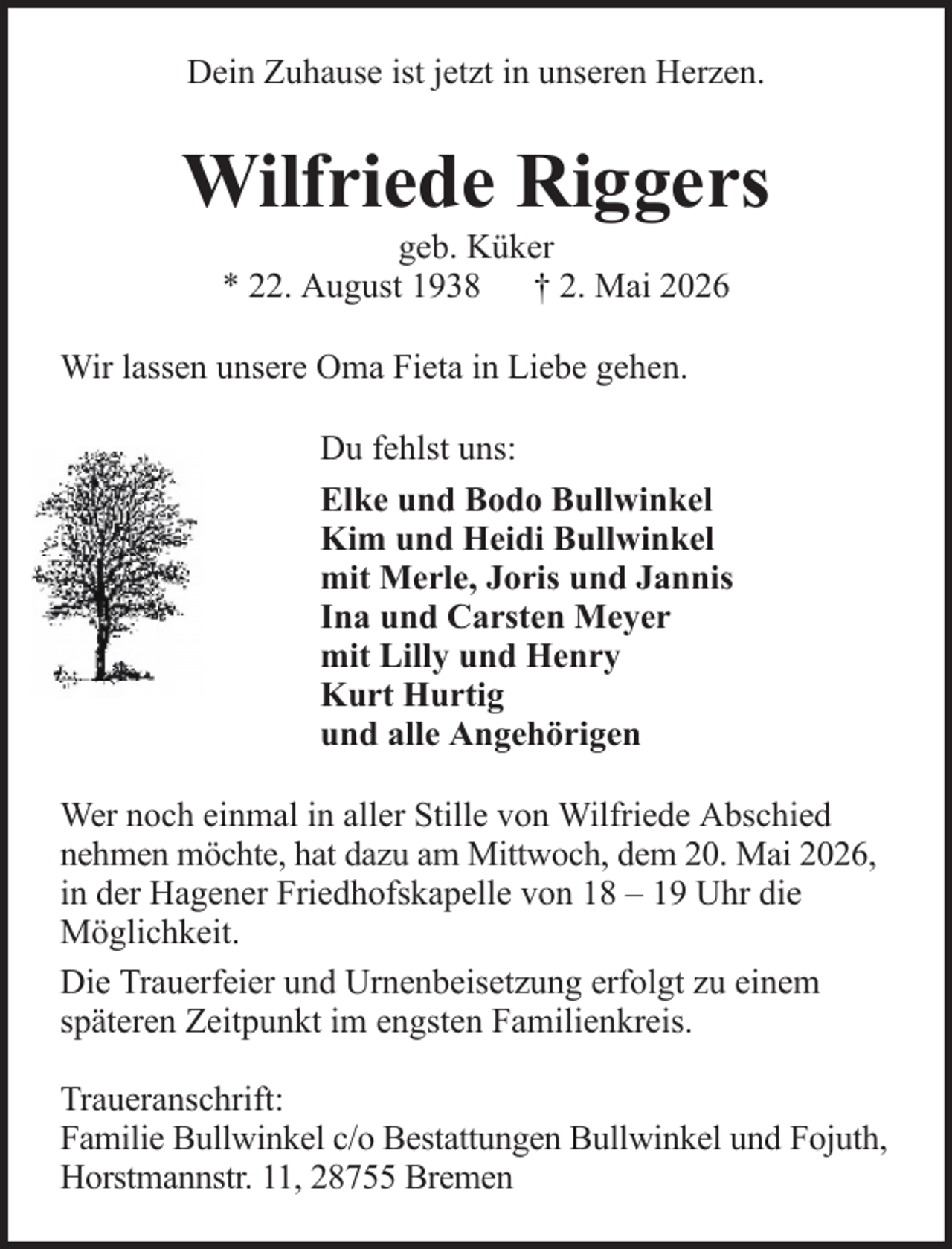 <p>Dein Zuhause ist jetzt in unseren Herzen.</p><p>Wilfriede Riggers<br />geb. Küker<br />* 22. August 1938 † 2. Mai 2026<br />Wir lassen unsere Oma Fieta in Liebe gehen.<br />Du fehlst uns:<br />Elke und Bodo Bullwinkel<br />Kim und Heidi Bullwinkel<br />mit Merle, Joris und Jannis<br />Ina und Carsten Meyer<br />mit Lilly und Henry<br />Kurt Hurtig<br />und alle Angehörigen<br />Wer noch einmal in aller Stille von Wilfriede Abschied<br />nehmen möchte, hat dazu am Mittwoch, dem 20. Mai 2026,<br />in der Hagener Friedhofskapelle von 18 – 19 Uhr die<br />Möglichkeit.<br />Die Trauerfeier und Urnenbeisetzung erfolgt zu einem<br />späteren Zeitpunkt im engsten Familienkreis.<br />Traueranschrift:<br />Familie Bullwinkel c/o Bestattungen Bullwinkel und Fojuth,<br />Horstmannstr. 11, 28755 Bremen</p>