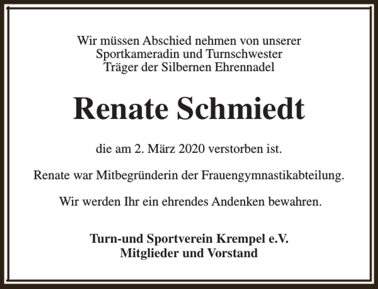 <p>Wir müssen Abschied nehmen von unserer<br />Sportkameradin und Turnschwester<br />Träger der Silbernen Ehrennadel</p><p>Renate Schmiedt<br />die am 2. März 2020 verstorben ist.<br />Renate war Mitbegründerin der Frauengymnastikabteilung.<br />Wir werden Ihr ein ehrendes Andenken bewahren.<br />Turn-und Sportverein Krempel e.V.<br />Mitglieder und Vorstand</p>