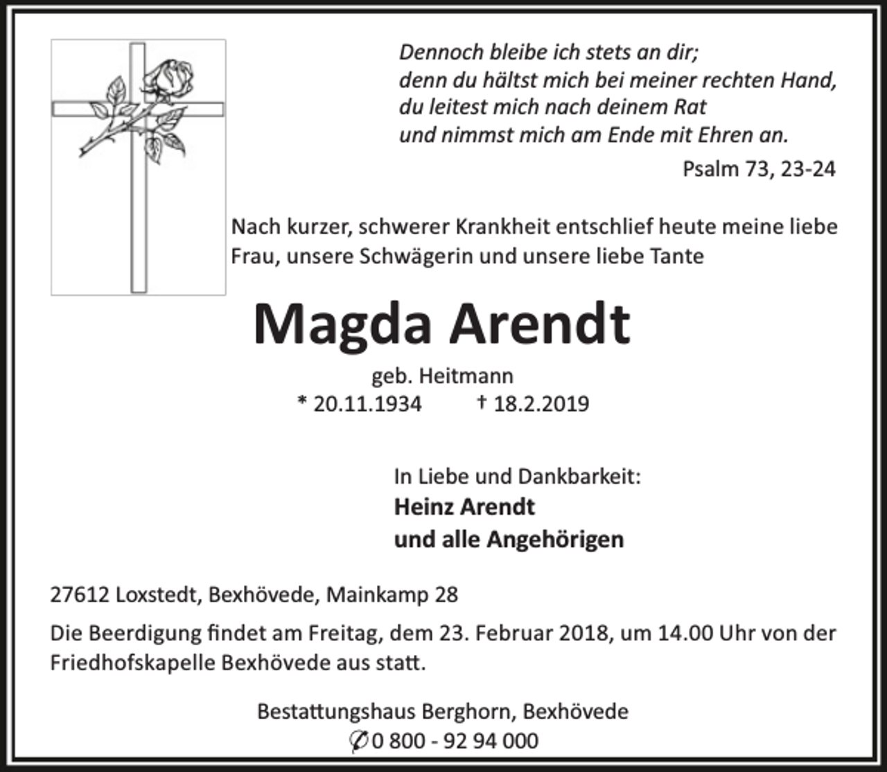 <p>Dennoch bleibe ich stets an dir;<br />denn du hältst mich bei meiner rechten Hand,<br />du leitest mich nach deinem Rat<br />und nimmst mich am Ende mit Ehren an.<br />Psalm 73, 23-24<br />Nach kurzer, schwerer Krankheit entschlief heute meine liebe<br />Frau, unsere Schwägerin und unsere liebe Tante</p><p>Magda Arendt<br />geb. Heitmann<br />* 20.11.1934<br />† 18.2.2019</p><p>In Liebe und Dankbarkeit:</p><p>Heinz Arendt<br />und alle Angehörigen</p><p>27612 Loxstedt, Bexhövede, Mainkamp 28<br />Die Beerdigung ﬁndet am Freitag, dem 23. Februar 2018, um 14.00 Uhr von der<br />Friedhofskapelle Bexhövede aus sta .<br />Besta ungshaus Berghorn, Bexhövede<br />* 0 800 - 92 94 000</p>