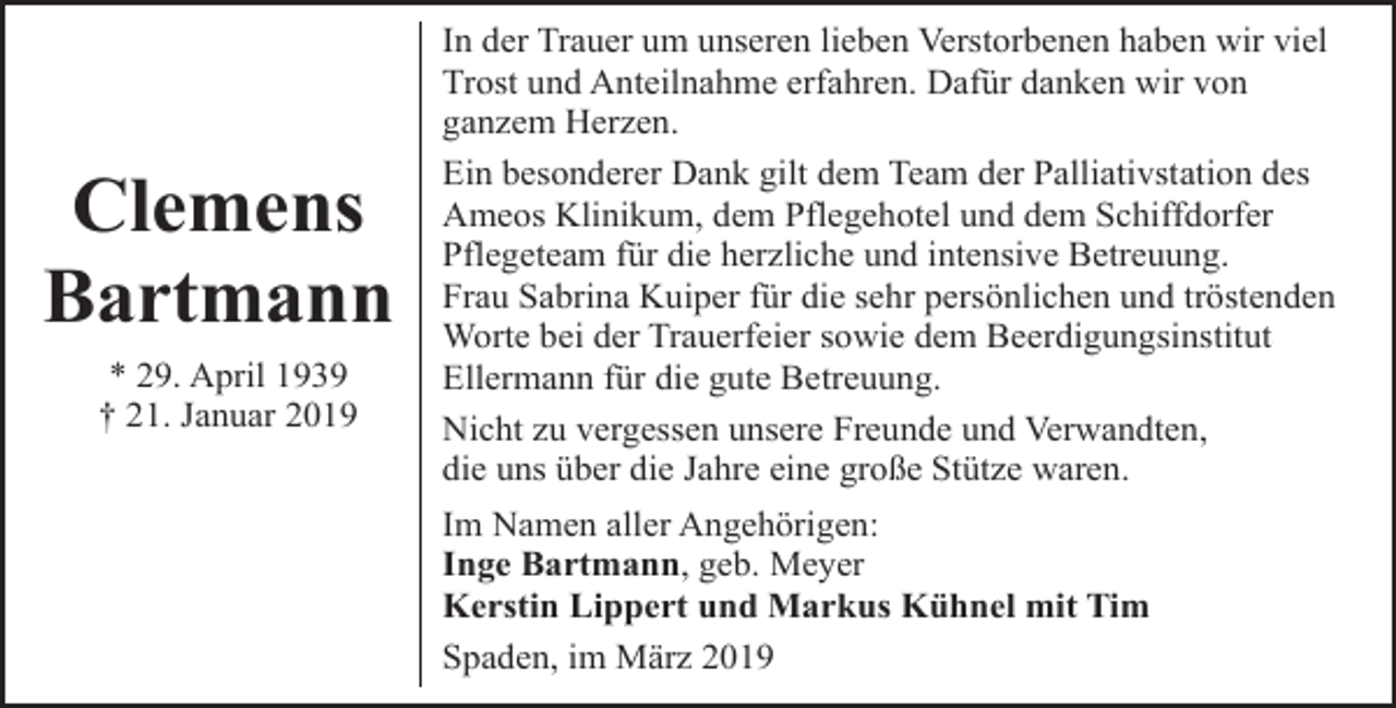 <p>Clemens<br />Bartmann<br />* 29. April 1939<br />† 21. Januar 2019</p><p>In der Trauer um unseren lieben Verstorbenen haben wir viel<br />Trost und Anteilnahme erfahren. Dafür danken wir von<br />ganzem Herzen.<br />Ein besonderer Dank gilt dem Team der Palliativstation des<br />Ameos Klinikum, dem Pflegehotel und dem Schiffdorfer<br />Pflegeteam für die herzliche und intensive Betreuung.<br />Frau Sabrina Kuiper für die sehr persönlichen und tröstenden<br />Worte bei der Trauerfeier sowie dem Beerdigungsinstitut<br />Ellermann für die gute Betreuung.<br />Nicht zu vergessen unsere Freunde und Verwandten,<br />die uns über die Jahre eine große Stütze waren.<br />Im Namen aller Angehörigen:<br />Inge Bartmann, geb. Meyer<br />Kerstin Lippert und Markus Kühnel mit Tim<br />Spaden, im März 2019</p>