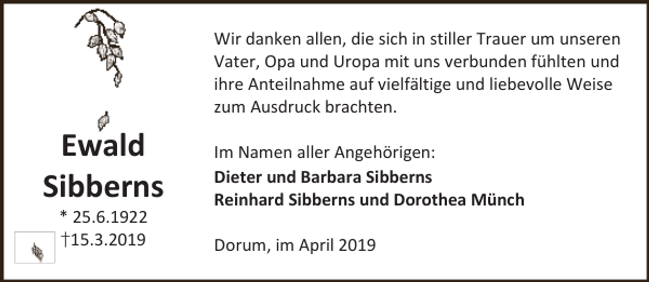 <p>Wir danken allen, die sich in stiller Trauer um unseren<br />Vater, Opa und Uropa mit uns verbunden fühlten und<br />ihre Anteilnahme auf vielfältige und liebevolle Weise<br />zum Ausdruck brachten.</p><p>Ewald<br />Sibberns<br />* 25.6.1922<br />†15.3.2019</p><p>Im Namen aller Angehörigen:<br />Dieter und Barbara Sibberns<br />Reinhard Sibberns und Dorothea Münch<br />Dorum, im April 2019</p>