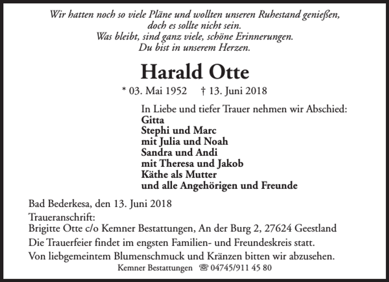 <p>Wir hatten noch so viele Pläne und wollten unseren Ruhestand genießen,<br />doch es sollte nicht sein.<br />Was bleibt, sind ganz viele, schöne Erinnerungen.<br />Du bist in unserem Herzen.</p><p>Harald Otte</p><p>* 03. Mai 1952</p><p>† 13. Juni 2018</p><p>In Liebe und tiefer Trauer nehmen wir Abschied:<br />Gitta<br />Stephi und Marc<br />mit Julia und Noah<br />Sandra und Andi<br />mit Theresa und Jakob<br />Käthe als Mutter<br />und alle Angehörigen und Freunde<br />Bad Bederkesa, den 13. Juni 2018<br />Traueranschrift:<br />Brigitte Otte c/o Kemner Bestattungen, An der Burg 2, 27624 Geestland<br />Die Trauerfeier findet im engsten Familien- und Freundeskreis statt.<br />Von liebgemeintem Blumenschmuck und Kränzen bitten wir abzusehen.<br />Kemner Bestattungen s 04745/911 45 80</p>
