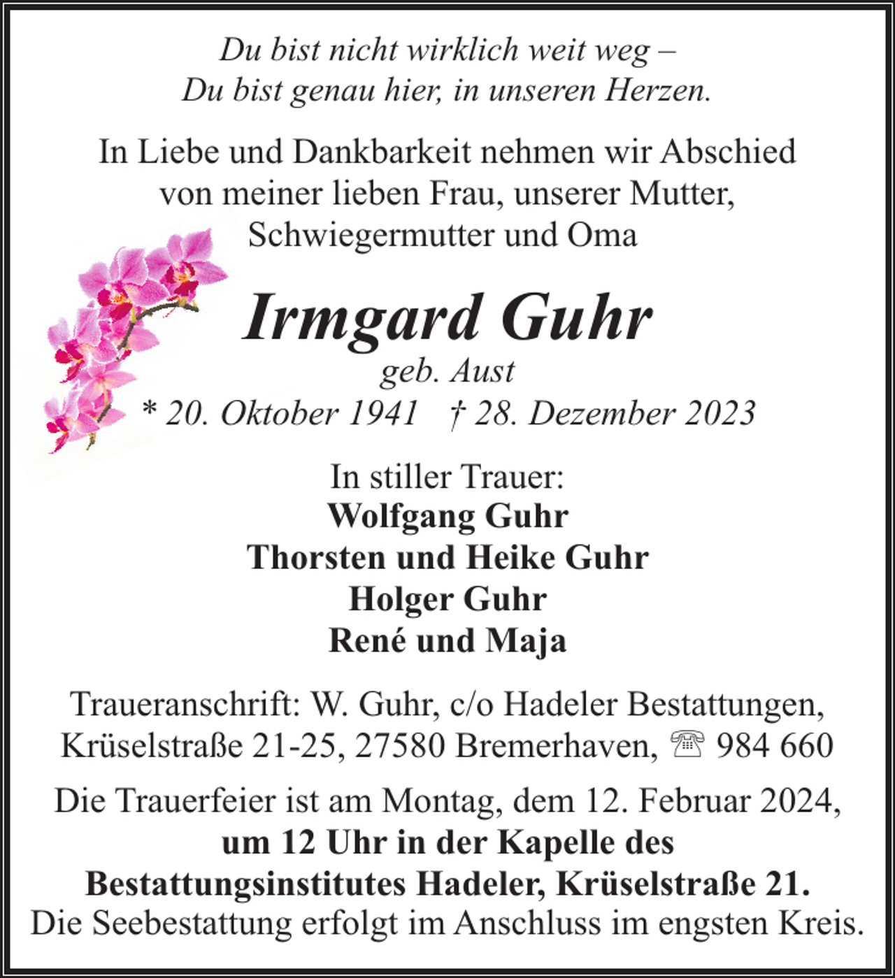 <p>Du bist nicht wirklich weit weg –<br />Du bist genau hier, in unseren Herzen.</p><p>In Liebe und Dankbarkeit nehmen wir Abschied<br />von meiner lieben Frau, unserer Mutter,<br />Schwiegermutter und Oma</p><p>Irmgard Guhr</p><p>geb. Aust<br />* 20. Oktober 1941 † 28. Dezember 2023<br />In stiller Trauer:<br />Wolfgang Guhr<br />Thorsten und Heike Guhr<br />Holger Guhr<br />René und Maja<br />Traueranschrift: W. Guhr, c/o Hadeler Bestattungen,<br />Krüselstraße 21-25, 27580 Bremerhaven, ' 984 660<br />Die Trauerfeier ist am Montag, dem 12. Februar 2024,<br />um 12 Uhr in der Kapelle des<br />Bestattungsinstitutes Hadeler, Krüselstraße 21.<br />Die Seebestattung erfolgt im Anschluss im engsten Kreis.</p>