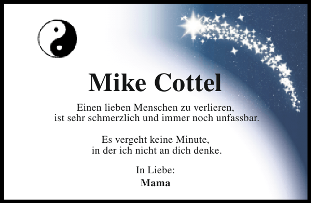 <p>Mike Cottel</p><p>Einen lieben Menschen zu verlieren,<br />ist sehr schmerzlich und immer noch unfassbar.<br />Es vergeht keine Minute,<br />in der ich nicht an dich denke.<br />In Liebe:<br />Mama</p>