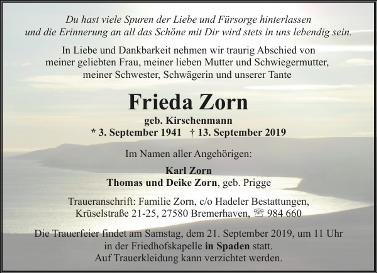 <p>Du hast viele Spuren der Liebe und Fürsorge hinterlassen<br />und die Erinnerung an all das Schöne mit Dir wird stets in uns lebendig sein.<br />In Liebe und Dankbarkeit nehmen wir traurig Abschied von<br />meiner geliebten Frau, meiner lieben Mutter und Schwiegermutter,<br />meiner Schwester, Schwägerin und unserer Tante</p><p>Frieda Zorn</p><p>geb. Kirschenmann<br />* 3. September 1941 † 13. September 2019<br />Im Namen aller Angehörigen:<br />Karl Zorn<br />Thomas und Deike Zorn, geb. Prigge<br />Traueranschrift: Familie Zorn, c/o Hadeler Bestattungen,<br />Krüselstraße 21-25, 27580 Bremerhaven, ' 984 660<br />Die Trauerfeier findet am Samstag, dem 21. September 2019, um 11 Uhr<br />in der Friedhofskapelle in Spaden statt.<br />Auf Trauerkleidung kann verzichtet werden.</p>
