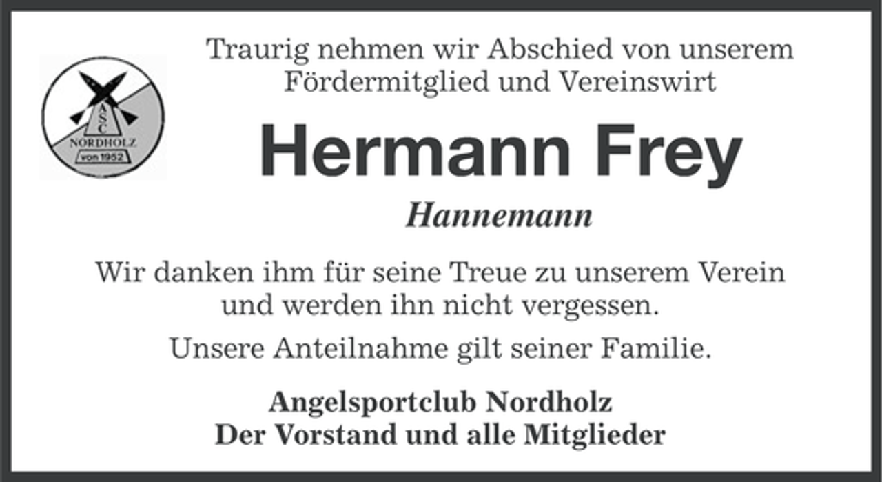 <p>Traurig nehmen wir Abschied von unserem<br />Fördermitglied und Vereinswirt</p><p>Hermann Frey<br />Hannemann<br />Wir danken ihm für seine Treue zu unserem Verein<br />und werden ihn nicht vergessen.<br />Unsere Anteilnahme gilt seiner Familie.<br />Angelsportclub Nordholz<br />Der Vorstand und alle Mitglieder</p>