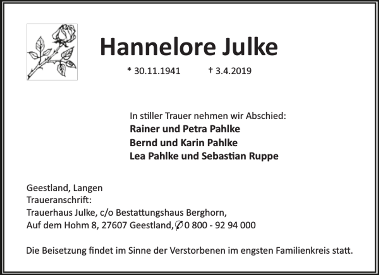<p>Hannelore Julke<br />* 30.11.1941</p><p>† 3.4.2019</p><p>In s ller Trauer nehmen wir Abschied:</p><p>Rainer und Petra Pahlke<br />Bernd und Karin Pahlke<br />Lea Pahlke und Sebas an Ruppe<br />Geestland, Langen<br />Traueranschri :<br />Trauerhaus Julke, c/o Besta ungshaus Berghorn,<br />Auf dem Hohm 8, 27607 Geestland,* 0 800 - 92 94 000</p><p>Die Beisetzung ﬁndet im Sinne der Verstorbenen im engsten Familienkreis sta .</p>
