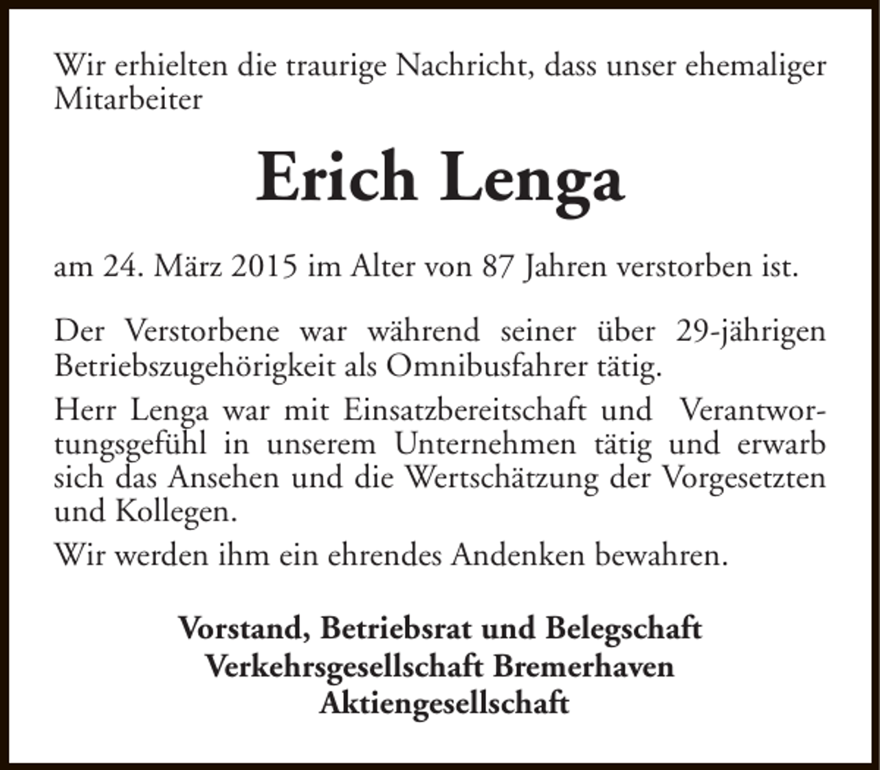 <p>Wir erhielten die traurige Nachricht, dass unser ehemaliger<br />Mitarbeiter</p><p>Erich Lenga<br />am 24. März 2015 im Alter von 87 Jahren verstorben ist.<br />Der Verstorbene war während seiner über 29-jährigen<br />Betriebszugehörigkeit als Omnibusfahrer tätig.<br />Herr Lenga war mit Einsatzbereitschaft und Verantwortungsgefühl in unserem Unternehmen tätig und erwarb<br />sich das Ansehen und die Wertschätzung der Vorgesetzten<br />und Kollegen.<br />Wir werden ihm ein ehrendes Andenken bewahren.<br />Vorstand, Betriebsrat und Belegschaft<br />Verkehrsgesellschaft Bremerhaven<br />Aktiengesellschaft</p>