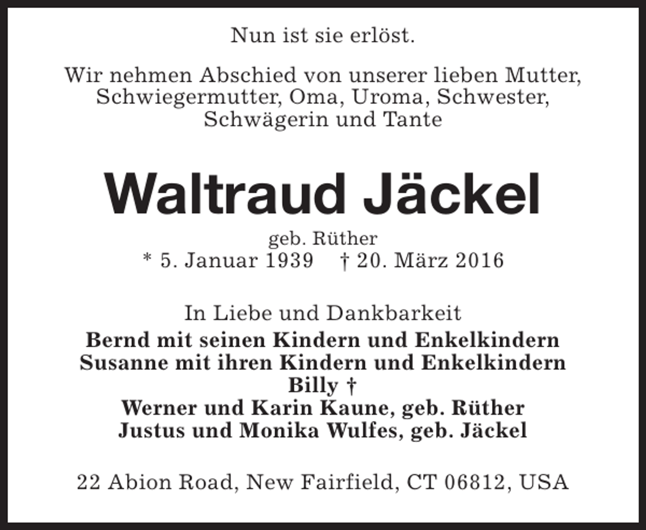 <p>Nun ist sie erlöst.<br />Wir nehmen Abschied von unserer lieben Mutter,<br />Schwiegermutter, Oma, Uroma, Schwester,<br />Schwägerin und Tante</p><p>Waltraud Jäckel<br />geb. Rüther</p><p>* 5. Januar 1939</p><p>† 20. März 2016</p><p>In Liebe und Dankbarkeit<br />Bernd mit seinen Kindern und Enkelkindern<br />Susanne mit ihren Kindern und Enkelkindern<br />Billy †<br />Werner und Karin Kaune, geb. Rüther<br />Justus und Monika Wulfes, geb. Jäckel<br />22 Abion Road, New Fairfield, CT 06812, USA</p>