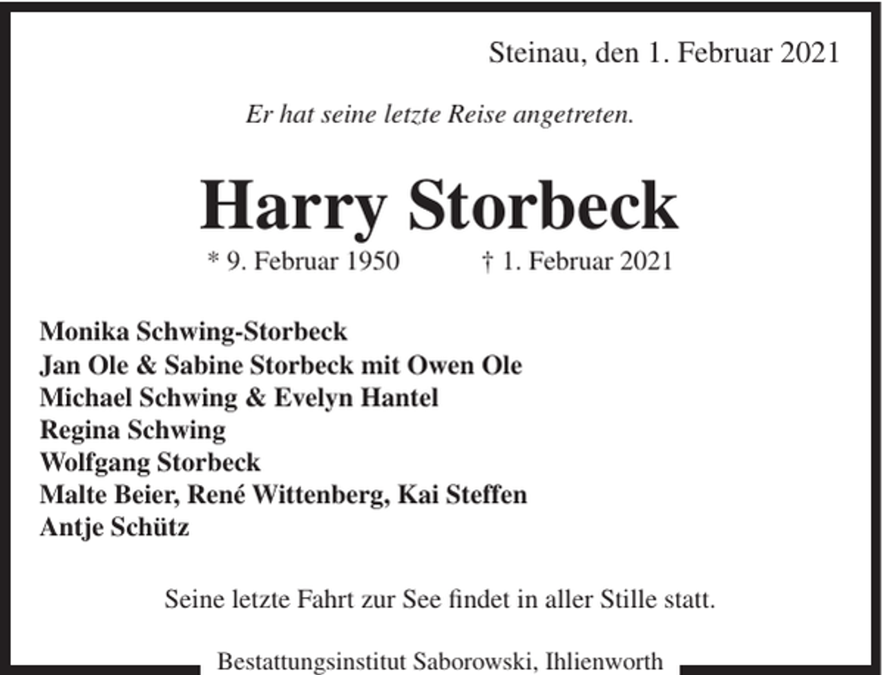 <p>Steinau, den 1. Februar 2021<br />Er hat seine letzte Reise angetreten.</p><p>Harry Storbeck<br />* 9. Februar 1950</p><p>† 1. Februar 2021</p><p>Monika Schwing-Storbeck<br />Jan Ole &amp; Sabine Storbeck mit Owen Ole<br />Michael Schwing &amp; Evelyn Hantel<br />Regina Schwing<br />Wolfgang Storbeck<br />Malte Beier, René Wittenberg, Kai Steffen<br />Antje Schütz<br />Seine letzte Fahrt zur See findet in aller Stille statt.<br />Bestattungsinstitut Saborowski, Ihlienworth</p>