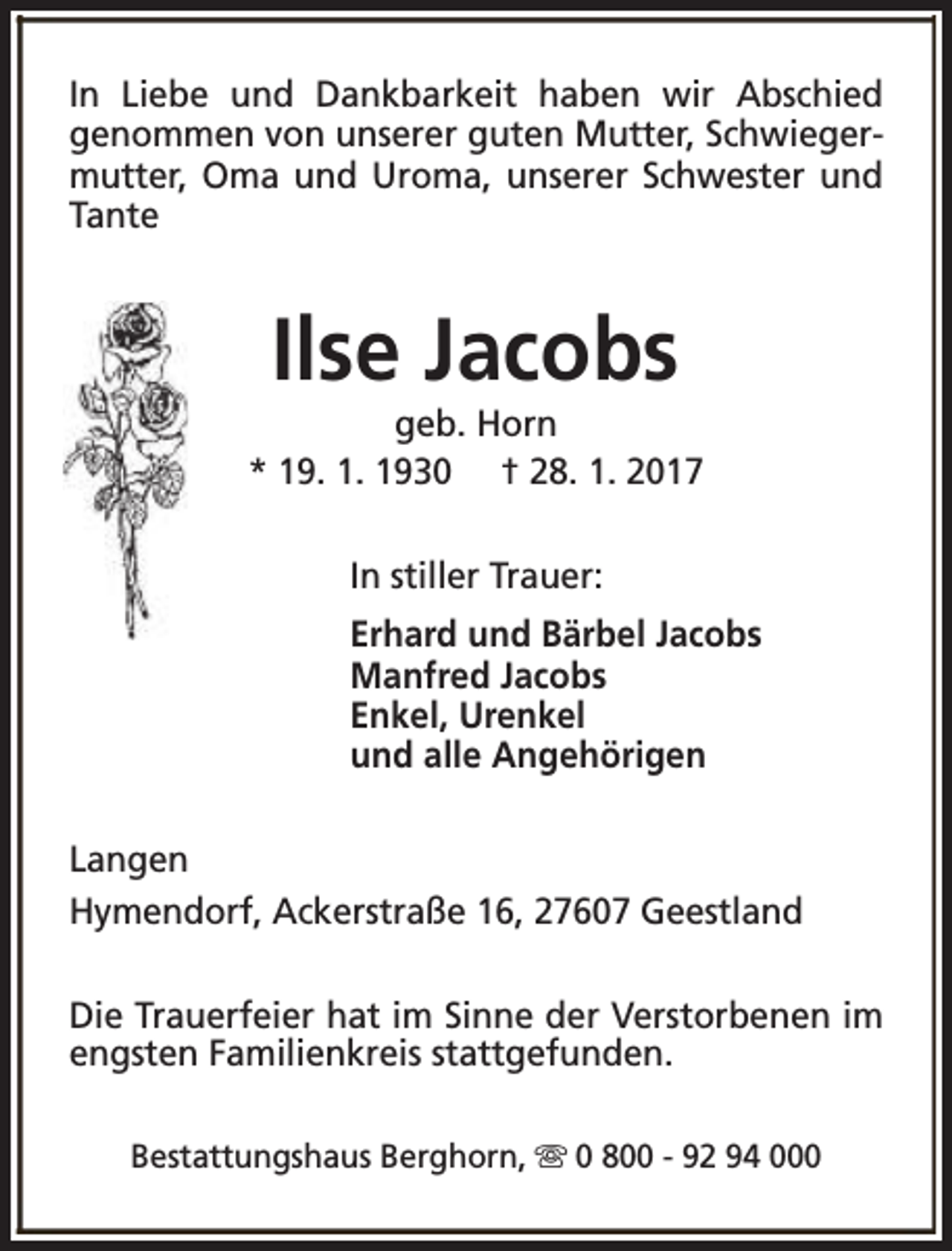 <p>In Liebe und Dankbarkeit haben wir Abschied<br />genommen von unserer guten Mutter, Schwiegermutter, Oma und Uroma, unserer Schwester und<br />Tante</p><p>Ilse Jacobs</p><p>geb. Horn<br />* 19. 1. 1930 † 28. 1. 2017<br />In stiller Trauer:<br />Erhard und Bärbel Jacobs<br />Manfred Jacobs<br />Enkel, Urenkel<br />und alle Angehörigen<br />Langen<br />Hymendorf, Ackerstraße 16, 27607 Geestland<br />Die Trauerfeier hat im Sinne der Verstorbenen im<br />engsten Familienkreis stattgefunden.<br />Bestattungshaus Berghorn, s 0 800 - 92 94 000</p>