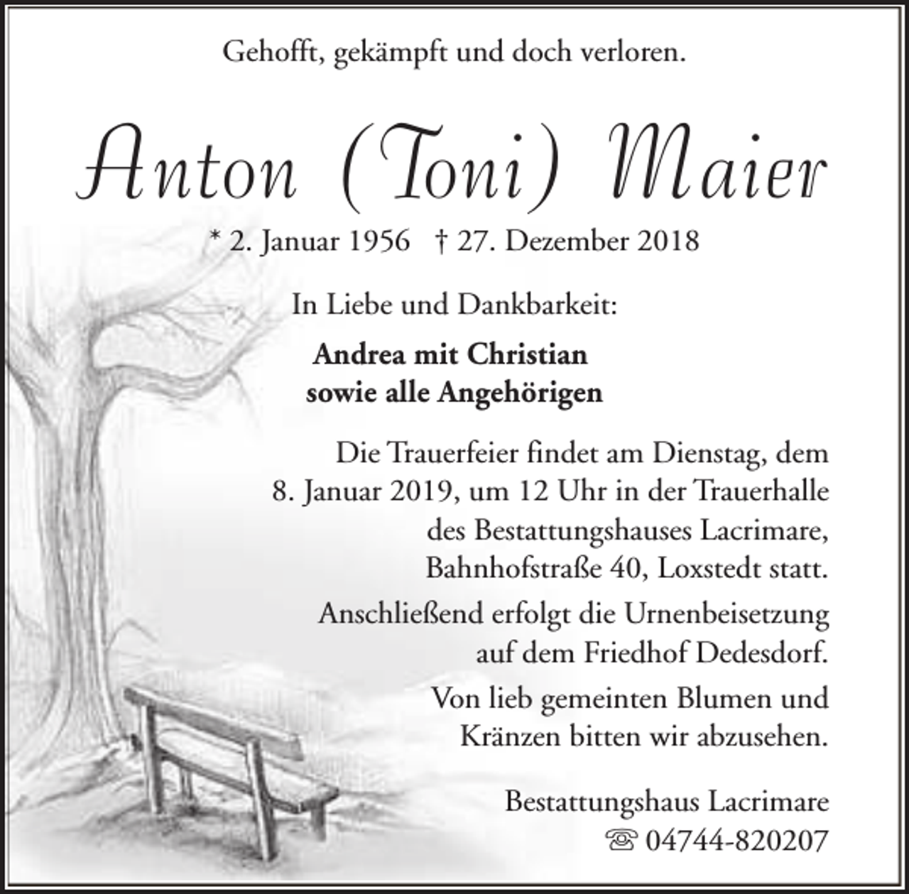 <p>Gehofft, gekämpft und doch verloren.</p><p>Anton (Toni) Maier<br />* 2. Januar 1956 † 27. Dezember 2018<br />In Liebe und Dankbarkeit:<br />Andrea mit Christian<br />sowie alle Angehörigen<br />Die Trauerfeier findet am Dienstag, dem<br />8. Januar 2019, um 12 Uhr in der Trauerhalle<br />des Bestattungshauses Lacrimare,<br />Bahnhofstraße 40, Loxstedt statt.<br />Anschließend erfolgt die Urnenbeisetzung<br />auf dem Friedhof Dedesdorf.<br />Von lieb gemeinten Blumen und<br />Kränzen bitten wir abzusehen.<br />Bestattungshaus Lacrimare<br />s 04744-820207</p>