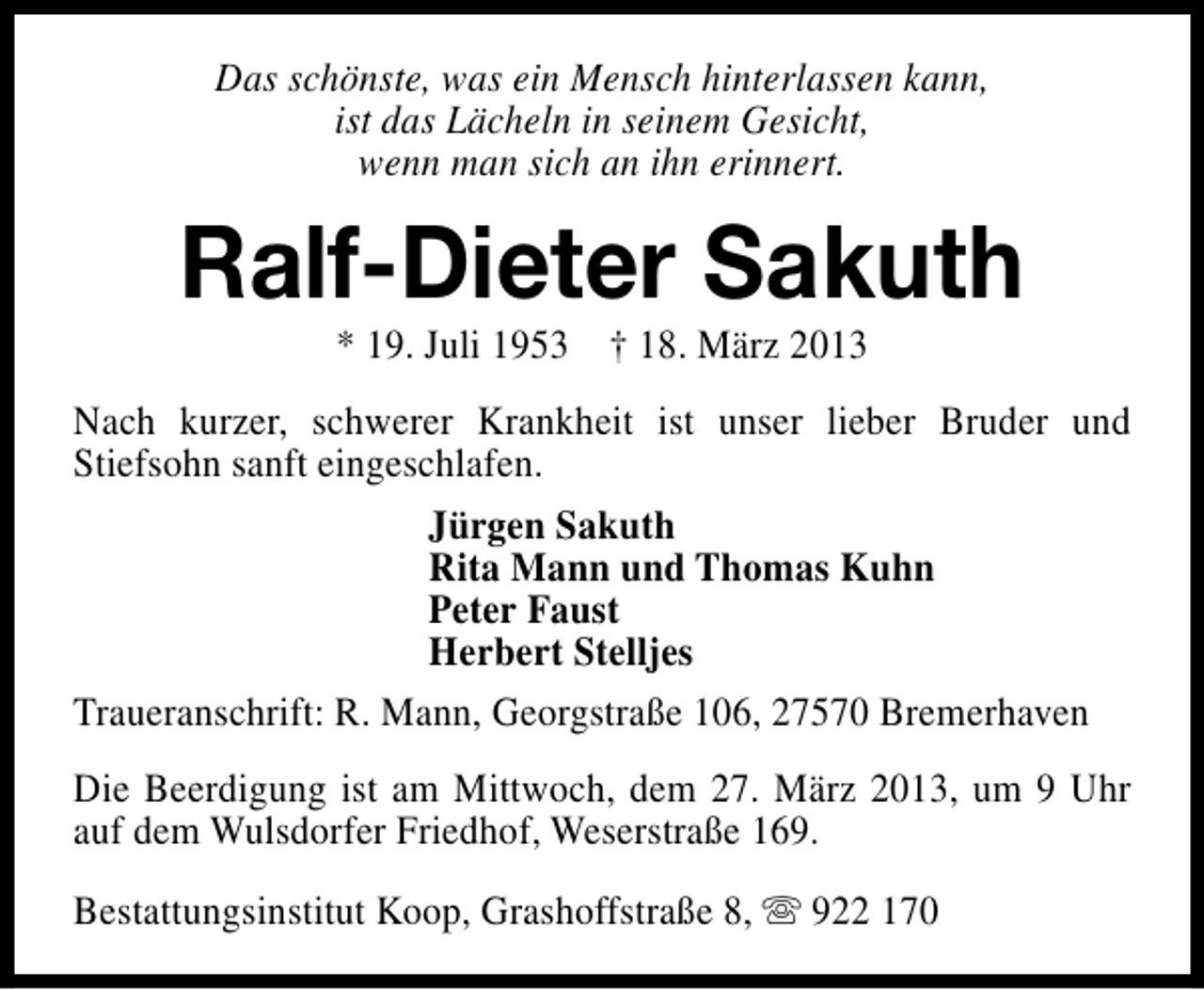 <p>Das schönste, was ein Mensch hinterlassen kann,<br />ist das Lächeln in seinem Gesicht,<br />wenn man sich an ihn erinnert.</p><p>Ralf-Dieter Sakuth<br />* 19. Juli 1953 † 18. März 2013</p><p>Nach kurzer, schwerer Krankheit ist unser lieber Bruder und<br />Stiefsohn sanft eingeschlafen.<br />Jürgen Sakuth<br />Rita Mann und Thomas Kuhn<br />Peter Faust<br />Herbert Stelljes<br />Traueranschrift: R. Mann, Georgstraße 106, 27570 Bremerhaven<br />Die Beerdigung ist am Mittwoch, dem 27. März 2013, um 9 Uhr<br />auf dem Wulsdorfer Friedhof, Weserstraße 169.<br />Bestattungsinstitut Koop, Grashoffstraße 8, s 922 170</p>
