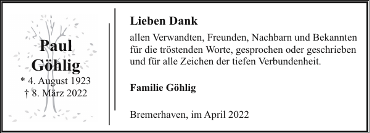 <p>Lieben Dank</p><p>Paul<br />Göhlig</p><p>* 4. August 1923<br />† 8. März 2022</p><p>allen Verwandten, Freunden, Nachbarn und Bekannten<br />für die tröstenden Worte, gesprochen oder geschrieben<br />und für alle Zeichen der tiefen Verbundenheit.<br />Familie Göhlig<br />Bremerhaven, im April 2022</p>