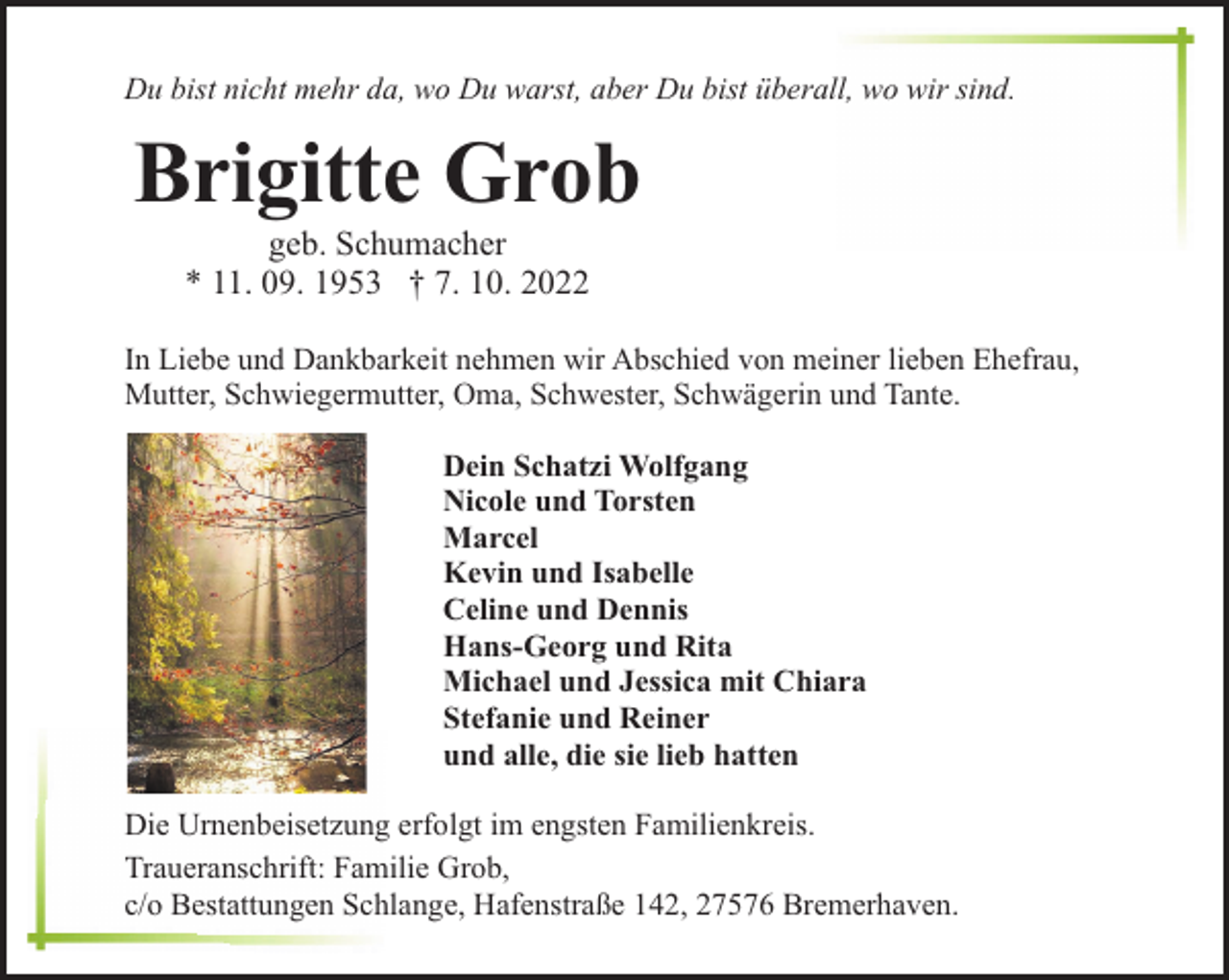 <p>Du bist nicht mehr da, wo Du warst, aber Du bist überall, wo wir sind.</p><p>Brigitte Grob<br />geb. Schumacher<br />* 11. 09. 1953 † 7. 10. 2022</p><p>In Liebe und Dankbarkeit nehmen wir Abschied von meiner lieben Ehefrau,<br />Mutter, Schwiegermutter, Oma, Schwester, Schwägerin und Tante.<br />Dein Schatzi Wolfgang<br />Nicole und Torsten<br />Marcel<br />Kevin und Isabelle<br />Celine und Dennis<br />Hans-Georg und Rita<br />Michael und Jessica mit Chiara<br />Stefanie und Reiner<br />und alle, die sie lieb hatten<br />Die Urnenbeisetzung erfolgt im engsten Familienkreis.<br />Traueranschrift: Familie Grob,<br />c/o Bestattungen Schlange, Hafenstraße 142, 27576 Bremerhaven.</p>