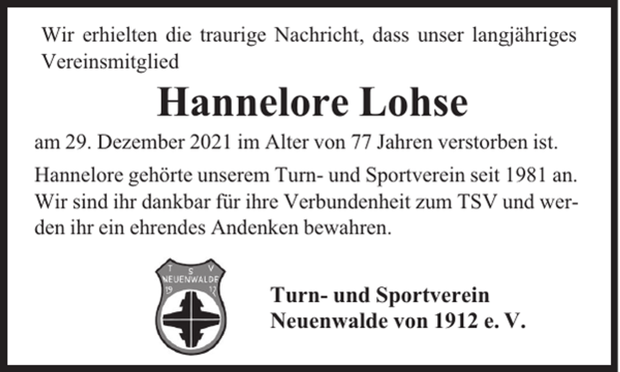 <p>Wir erhielten die traurige Nachricht, dass unser langjähriges<br />Vereinsmitglied</p><p>Hannelore Lohse</p><p>am 29. Dezember 2021 im Alter von 77 Jahren verstorben ist.<br />Hannelore gehörte unserem Turn- und Sportverein seit 1981 an.<br />Wir sind ihr dankbar für ihre Verbundenheit zum TSV und werden ihr ein ehrendes Andenken bewahren.</p><p>Turn- und Sportverein<br />Neuenwalde von 1912 e. V.</p>