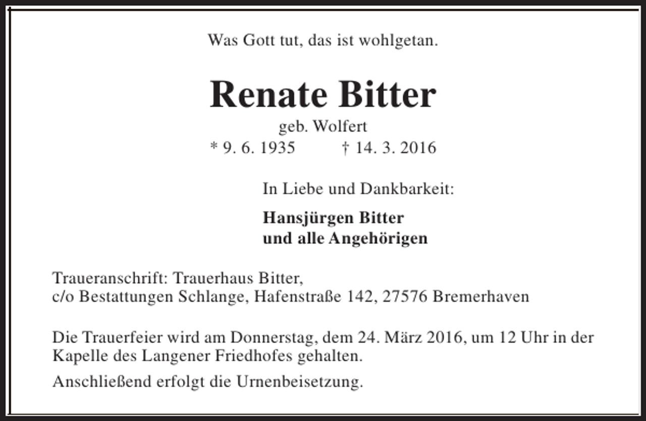 <p>Was Gott tut, das ist wohlgetan.</p><p>Renate Bitter<br />geb. Wolfert<br />* 9. 6. 1935<br />† 14. 3. 2016</p><p>In Liebe und Dankbarkeit:<br />Hansjürgen Bitter<br />und alle Angehörigen<br />Traueranschrift: Trauerhaus Bitter,<br />c/o Bestattungen Schlange, Hafenstraße 142, 27576 Bremerhaven<br />Die Trauerfeier wird am Donnerstag, dem 24. März 2016, um 12 Uhr in der<br />Kapelle des Langener Friedhofes gehalten.<br />Anschließend erfolgt die Urnenbeisetzung.</p>