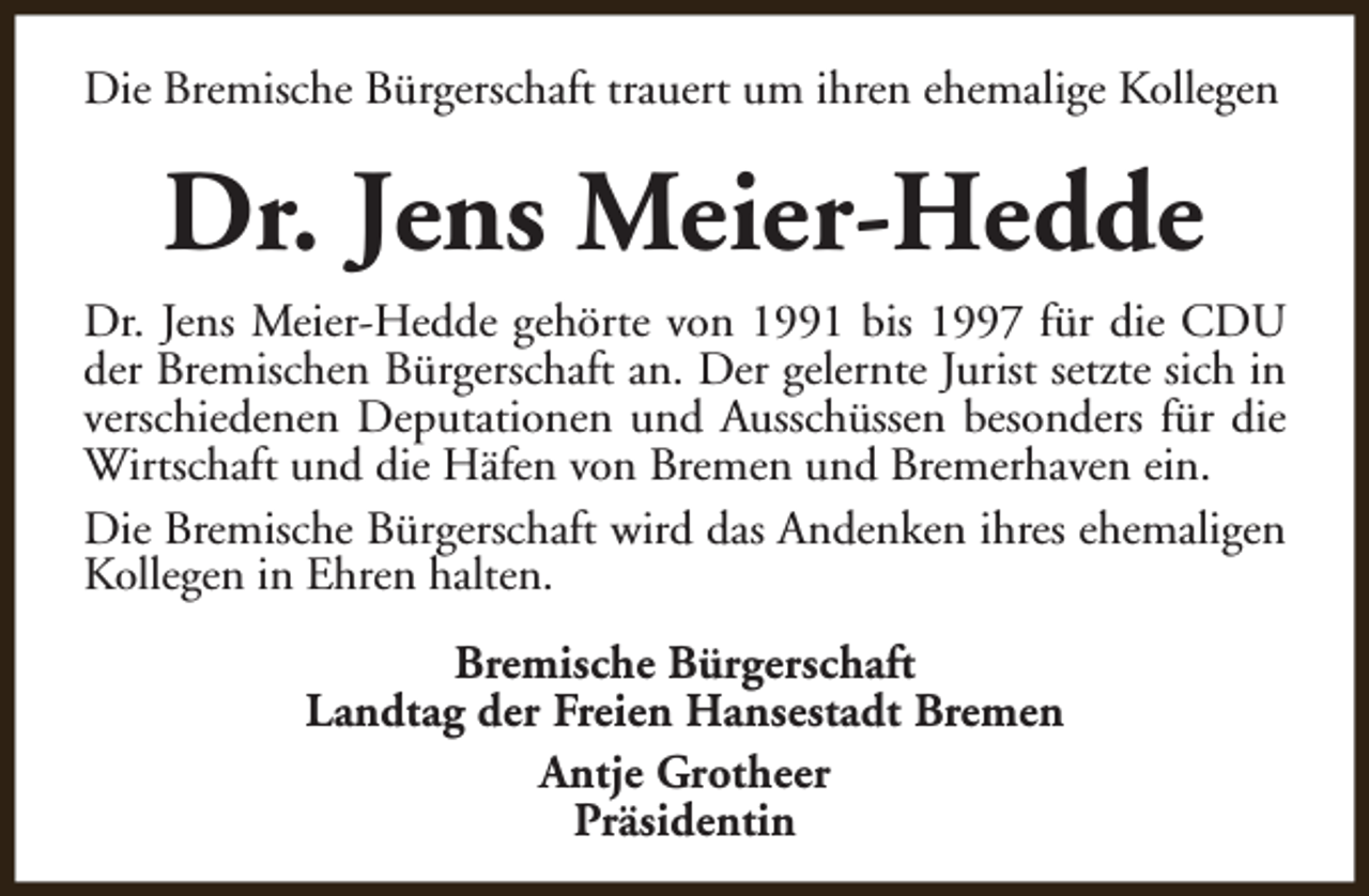 <p>Die Bremische Bürgerschaft trauert um ihren ehemalige Kollegen</p><p>Dr. Jens Meier-Hedde<br />Dr. Jens Meier-Hedde gehörte von 1991 bis 1997 für die CDU<br />der Bremischen Bürgerschaft an. Der gelernte Jurist setzte sich in<br />verschiedenen Deputationen und Ausschüssen besonders für die<br />Wirtschaft und die Häfen von Bremen und Bremerhaven ein.<br />Die Bremische Bürgerschaft wird das Andenken ihres ehemaligen<br />Kollegen in Ehren halten.<br />Bremische Bürgerschaft<br />Landtag der Freien Hansestadt Bremen<br />Antje Grotheer<br />Präsidentin</p>