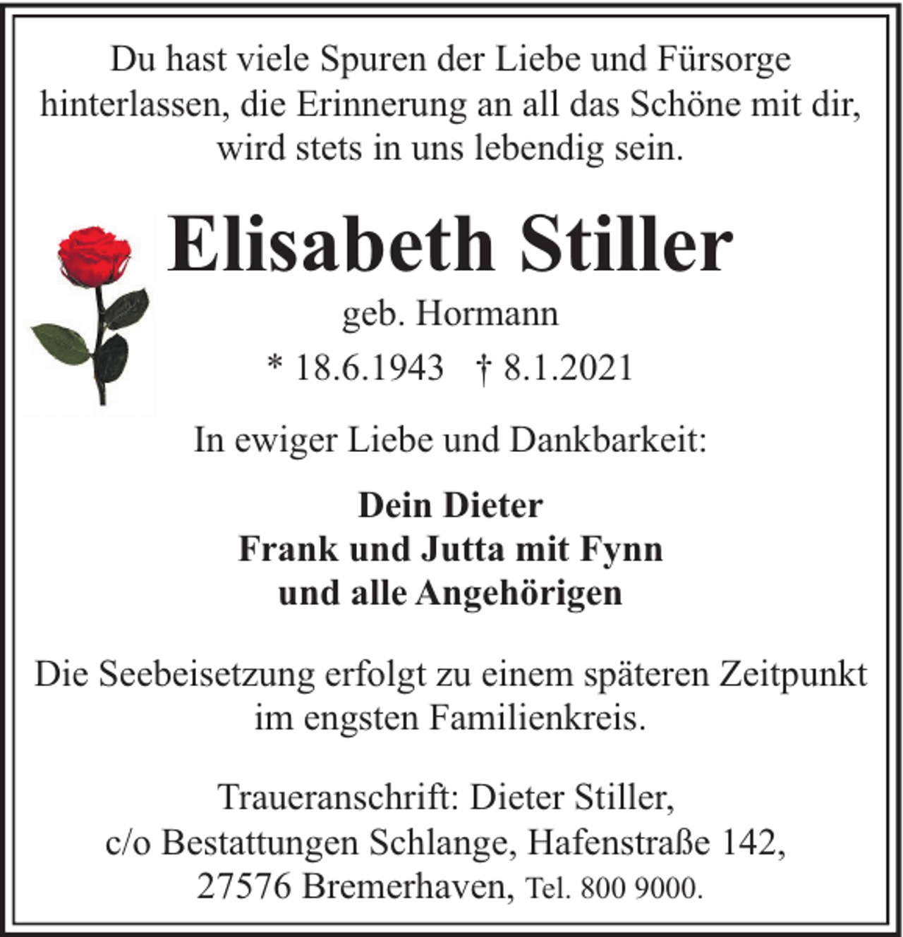 <p>Du hast viele Spuren der Liebe und Fürsorge<br />hinterlassen, die Erinnerung an all das Schöne mit dir,<br />wird stets in uns lebendig sein.</p><p>Elisabeth Stiller<br />geb. Hormann<br />* 18.6.1943 † 8.1.2021</p><p>In ewiger Liebe und Dankbarkeit:<br />Dein Dieter<br />Frank und Jutta mit Fynn<br />und alle Angehörigen<br />Die Seebeisetzung erfolgt zu einem späteren Zeitpunkt<br />im engsten Familienkreis.<br />Traueranschrift: Dieter Stiller,<br />c/o Bestattungen Schlange, Hafenstraße 142,<br />27576 Bremerhaven, Tel. 800 9000.</p>