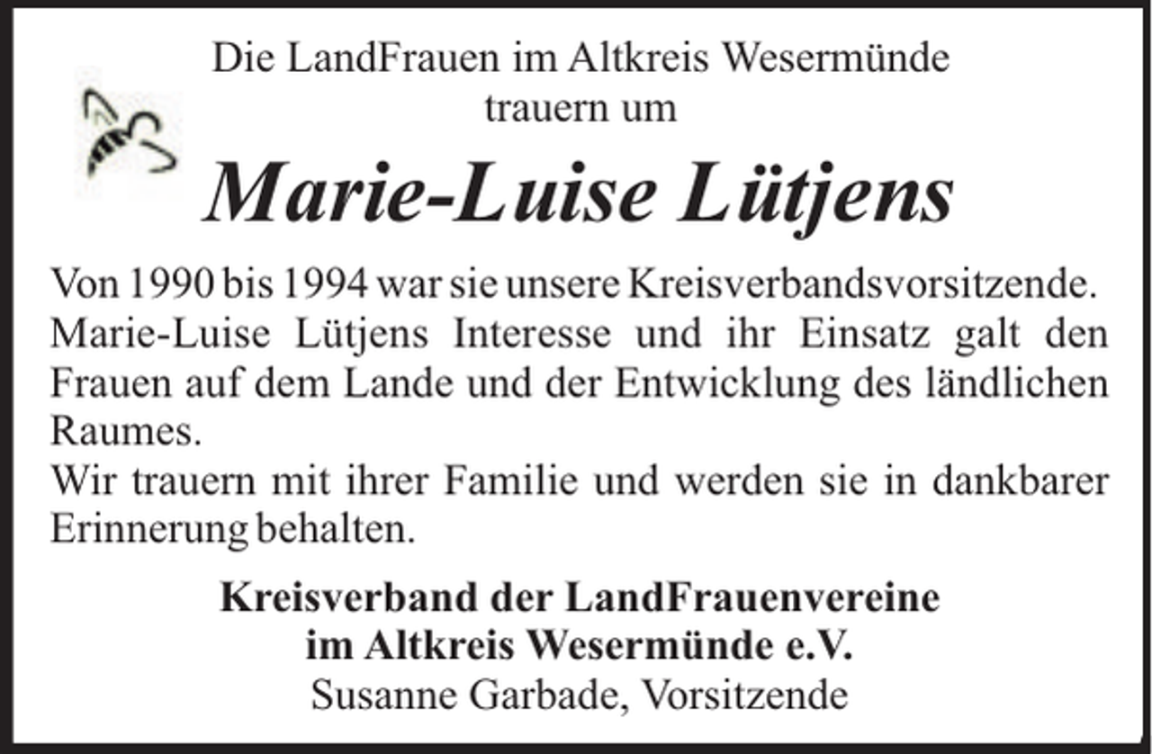 <p>Die LandFrauen im Altkreis Wesermünde<br />trauern um</p><p>Marie-Luise Lütjens<br />Von 1990 bis 1994 war sie unsere Kreisverbandsvorsitzende.<br />Marie-Luise Lütjens Interesse und ihr Einsatz galt den<br />Frauen auf dem Lande und der Entwicklung des ländlichen<br />Raumes.<br />Wir trauern mit ihrer Familie und werden sie in dankbarer<br />Erinnerung behalten.<br />Kreisverband der LandFrauenvereine<br />im Altkreis Wesermünde e.V.<br />Susanne Garbade, Vorsitzende</p>