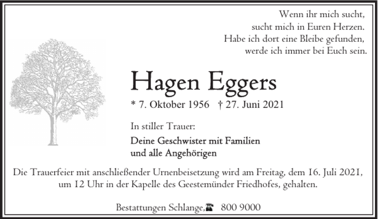 <p>Wenn ihr mich sucht,<br />sucht mich in Euren Herzen.<br />Habe ich dort eine Bleibe gefunden,<br />werde ich immer bei Euch sein.</p>
<p>* 7. Oktober 1956 † 27. Juni 2021<br />In stiller Trauer:</p>
<p>Die Trauerfeier mit anschließender Urnenbeisetzung wird am Freitag, dem 16. Juli 2021,<br />um 12 Uhr in der Kapelle des Geestemünder Friedhofes, gehalten.<br />Bestattungen Schlange,</p>
<p>800 9000</p>