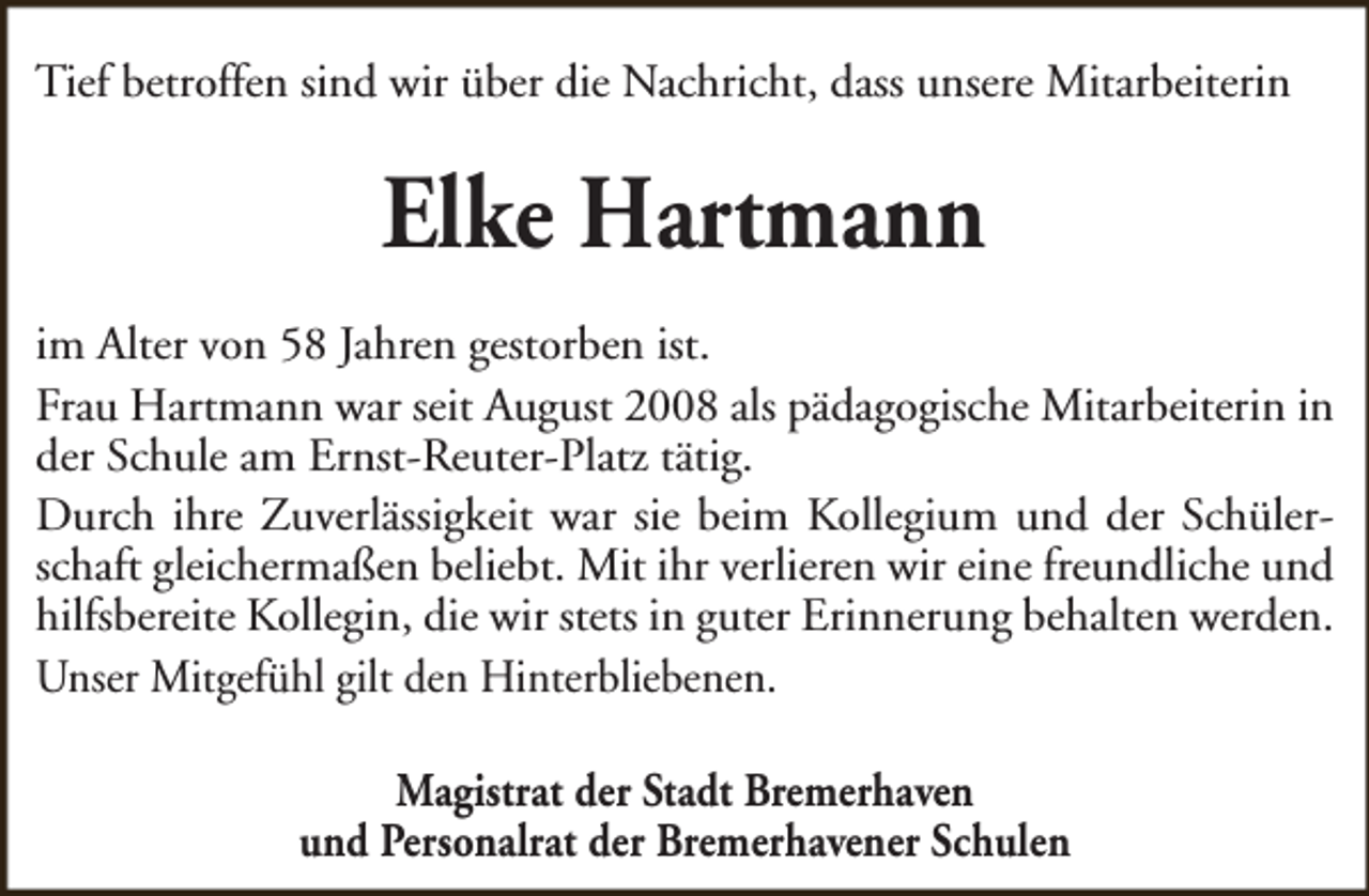 <p>Tief betroffen sind wir über die Nachricht, dass unsere Mitarbeiterin</p><p>Elke Hartmann<br />im Alter von 58 Jahren gestorben ist.<br />Frau Hartmann war seit August 2008 als pädagogische Mitarbeiterin in<br />der Schule am Ernst-Reuter-Platz tätig.<br />Durch ihre Zuverlässigkeit war sie beim Kollegium und der Schülerschaft gleichermaßen beliebt. Mit ihr verlieren wir eine freundliche und<br />hilfsbereite Kollegin, die wir stets in guter Erinnerung behalten werden.<br />Unser Mitgefühl gilt den Hinterbliebenen.<br />Magistrat der Stadt Bremerhaven<br />und Personalrat der Bremerhavener Schulen</p>