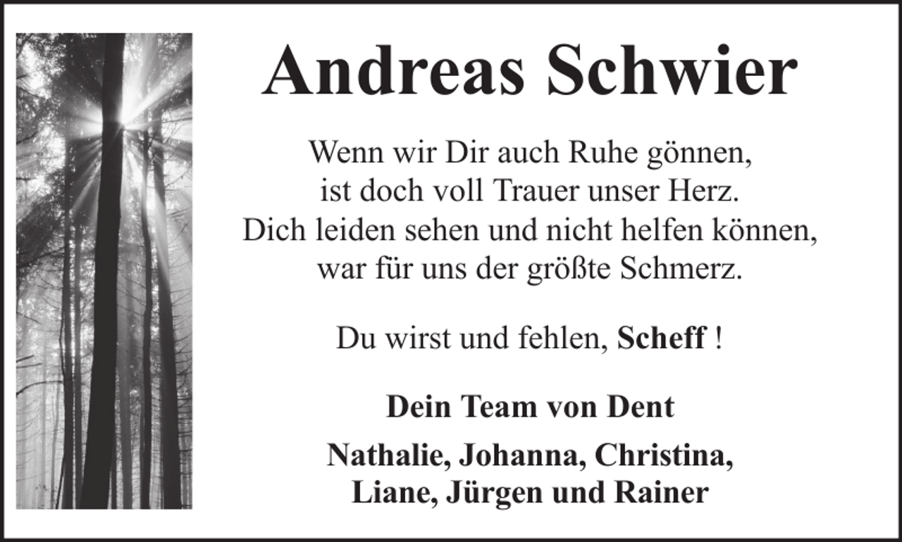 <p>Andreas Schwier<br />Wenn wir Dir auch Ruhe gönnen,<br />ist doch voll Trauer unser Herz.<br />Dich leiden sehen und nicht helfen können,<br />war für uns der größte Schmerz.<br />Du wirst und fehlen, Scheff !<br />Dein Team von Dent<br />Nathalie, Johanna, Christina,<br />Liane, Jürgen und Rainer</p>