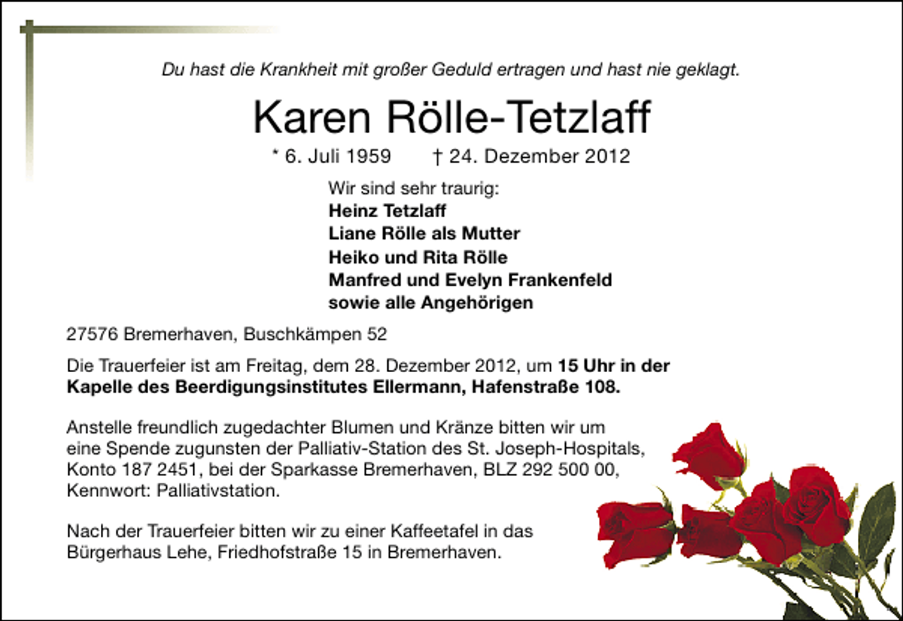 <p>Du hast die Krankheit mit großer Geduld ertragen und hast nie geklagt.</p><p>Karen Rölle-Tetzlaff<br />* 6. Juli 1959</p><p>† 24. Dezember 2012</p><p>Wir sind sehr traurig:<br />Heinz Tetzlaff<br />Liane Rölle als Mutter<br />Heiko und Rita Rölle<br />Manfred und Evelyn Frankenfeld<br />sowie alle Angehörigen<br />27576 Bremerhaven, Buschkämpen 52<br />Die Trauerfeier ist am Freitag, dem 28. Dezember 2012, um 15 Uhr in der<br />Kapelle des Beerdigungsinstitutes Ellermann, Hafenstraße 108.<br />Anstelle freundlich zugedachter Blumen und Kränze bitten wir um<br />eine Spende zugunsten der Palliativ-Station des St. Joseph-Hospitals,<br />Konto 187 2451, bei der Sparkasse Bremerhaven, BLZ 292 5,<br />Kennwort: Palliativstation.<br />Nach der Trauerfeier bitten wir zu einer Kaffeetafel in das<br />Bürgerhaus Lehe, Friedhofstraße 15 in Bremerhaven.</p>