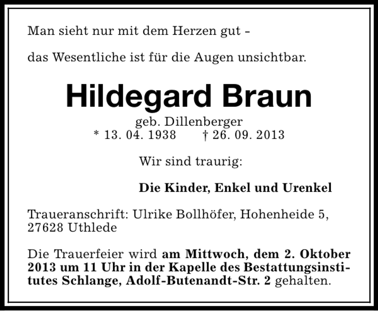 <p>Man sieht nur mit dem Herzen gut das Wesentliche ist für die Augen unsichtbar.</p><p>Hildegard Braun<br />geb. Dillenberger<br />* 13. 04. 1938<br />† 26. 09. 2013<br />Wir sind traurig:<br />Die Kinder, Enkel und Urenkel<br />Traueranschrift: Ulrike Bollhöfer, Hohenheide 5,<br />27628 Uthlede<br />Die Trauerfeier wird am Mittwoch, dem 2. Oktober<br />2013 um 11 Uhr in der Kapelle des Bestattungsinstitutes Schlange, Adolf-Butenandt-Str. 2 gehalten.</p>